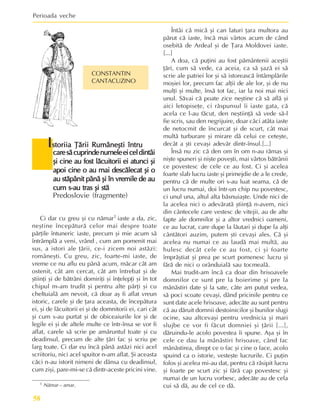 Perioada veche
58
1 Nãmar – amar.
I
I
I
I
Istoriia Þãrii Rumâneºti întru
storiia Þãrii Rumâneºti întru
storiia Þãrii Rumâneºti întru
storiia Þãrii Rumâneºti întru
storiia Þãrii Rumâneºti întru
caresãcuprindenumeleeiceldintâi
caresãcuprindenumeleeiceldintâi
caresãcuprindenumeleeiceldintâi
caresãcuprindenumeleeiceldintâi
caresãcuprindenumeleeiceldintâi
ºi cine au fost lãcuitorii ei atunci ºi
ºi cine au fost lãcuitorii ei atunci ºi
ºi cine au fost lãcuitorii ei atunci ºi
ºi cine au fost lãcuitorii ei atunci ºi
ºi cine au fost lãcuitorii ei atunci ºi
apoi cine o au mai descãlecat ºi o
apoi cine o au mai descãlecat ºi o
apoi cine o au mai descãlecat ºi o
apoi cine o au mai descãlecat ºi o
apoi cine o au mai descãlecat ºi o
au stãpânit pânã ºi în vremile de au
au stãpânit pânã ºi în vremile de au
au stãpânit pânã ºi în vremile de au
au stãpânit pânã ºi în vremile de au
au stãpânit pânã ºi în vremile de au
cum s-au tras ºi stã
cum s-au tras ºi stã
cum s-au tras ºi stã
cum s-au tras ºi stã
cum s-au tras ºi stã
Predoslovie (fragmente)
CONSTANTIN
CANTACUZINO
Ci dar cu greu ºi cu nãmar1 iaste a da, zic,
neºtine începãturã celor mai despre toate
pãrþile întuneric iaste, precum ºi mie acum sã
întrâmplã a veni, vrând , cum am pomenit mai
sus, a istori ale þãrii, ce-i zicem noi astãzi:
româneºti. Cu greu, zic, foarte-mi iaste, de
vreme ce nu aflu eu pânã acum, mãcar cât am
ostenit, cât am cercat, cât am întrebat ºi de
ºtiinþi ºi de bãtrâni domiriþi ºi înþelepþi ºi în tot
chipul m-am trudit ºi pentru alte pãrþi ºi cu
cheltuialã am nevoit, cã doar aº fi aflat vreun
istoric, carele ºi de þara aceasta, de începãtura
ei, ºi de lãcuitorii ei ºi de domnitorii ei, cari cât
ºi cum s-au purtat ºi de obiceaiurile lor ºi de
legile ei ºi de altele multe ce într-însa se vor fi
aflat, carele sã scrie pe amãruntul toate ºi cu
deadinsul, precum de alte þãri fac ºi scriu pe
larg toate. Ci dar eu încã pânã astãzi nici acel
scriitoriu, nici acel spuitor n-am aflat. ªi aceasta
cãci n-au istorit nimeni de dânsa cu deadinsul,
cum ziºi, pare-mi-se cã dintr-aceste pricini vine.
Întâi cã micã ºi can laturi þara multora au
pãrut cã iaste, încã mai vârtos acum de când
osebitã de Ardeal ºi de Þara Moldovei iaste.
[...]
A doa, cã puþini au fost pãmântenii aceºtii
þãri, cum sã vede, ca aceia, ca sã ºazã ei sã
scrie ale patriei lor ºi sã istoreascã întâmplãrile
moºiei lor, precum fac alþii de ale lor, ºi de nu
mulþi ºi multe, însã tot fac, iar la noi mai nici
unul. Sãvai cã poate zice neºtine cã sã aflã ºi
aici letopiseþe, ci rãspunsul îi iaste gata, cã
acela ce l-au fãcut, den neºtiinþã sã vede sã-l
fie scris, sau den negrijuire, doar cãci atâta iaste
de netocmit de încurcat ºi de scurt, cât mai
multã turburare ºi mirare dã celui ce ceteºte,
decât a ºti cevaºi adevãr dintr-însul.[...]
Însã nu zic cã den om în om n-au rãmas ºi
niºte spuneri ºi niºte poveºti, mai vârtos bãtrânii
ce povestesc de cele ce au fost. Ci ºi acelea
foarte slab lucru iaste ºi primejdie de a le crede,
pentru cã de multe ori s-au luat seama, cã de
un lucru numai, doi într-un chip nu povestesc,
ci unul una, altul alta bãsnuiaºte. Unde nici de
la acelea nici o adevãratã ºtiinþã n-avem, nici
din cântecele care vestesc de vitejii, au de alte
fapte ale domnilor ºi a altor vrednici oameni,
ce au lucrat, care dupe la lãutari ºi dupe la alþi
cântãtori auzim, putem ºti cevaºi ales. Cã ºi
acelea nu numai ce au laudã mai multã, au
hulesc decât cele ce au fost, ci ºi foarte
împrãºtiat ºi prea pe scurt pomenesc lucru ºi
fãrã de nici o orânduialã sau tocmealã.
Mai trudit-am încã ca doar din hrisoavele
domnilor ce sunt pre la boierime ºi pre la
mânãstiri date ºi la sate, câte am putut vedea,
sã poci scoate cevaºi, dând pricinile pentru ce
sunt date acele hrisoave, adecãte au sunt pentru
cã au dãruit domnii destoinicilor ºi bunilor slugi
ocine, sau altcevaºi pentru vrednicia ºi mari
slujbe ce vor fi fãcut domniei ºi þãrii [...],
dãruindu-le acolo povestea îi spune. Aºa ºi în
cele ce dau la mânãstiri hrisoave, când fac
mânãstirea, dirept ce o fac ºi cine o face, acolo
spuind ca o istorie, vesteºte lucrurile. Ci puþin
folos ºi acelea mi-au dat, pentru cã rãsipit lucru
ºi foarte pe scurt zic ºi fãrã cap povestesc ºi
numai de un lucru vorbesc, adecãte au de cela
cui sã dã, au de cel ce dã.
 