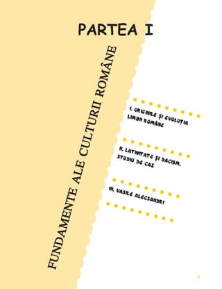 5
Fundamente ale culturii române
F
U
N
D
A
M
E
N
T
E
A
L
E
C
U
L
T
U
R
I
I
R
O
M
Â
N
E
F
U
N
D
A
M
E
N
T
E
A
L
E
C
U
L
T
U
R
I
I
R
O
M
Â
N
E
F
U
N
D
A
M
E
N
T
E
A
L
E
C
U
L
T
U
R
I
I
R
O
M
Â
N
E
F
U
N
D
A
M
E
N
T
E
A
L
E
C
U
L
T
U
R
I
I
R
O
M
Â
N
E
F
U
N
D
A
M
E
N
T
E
A
L
E
C
U
L
T
U
R
I
I
R
O
M
Â
N
E
• • • • • • • • •
• • • • • • • • •
• • • • • • • • •
• • • • • • • • •
• • • • • • • • •
I. ORIGINILE ªI EVOLUÞIA
I. ORIGINILE ªI EVOLUÞIA
I. ORIGINILE ªI EVOLUÞIA
I. ORIGINILE ªI EVOLUÞIA
I. ORIGINILE ªI EVOLUÞIA
LIMBII ROMÂNE
LIMBII ROMÂNE
LIMBII ROMÂNE
LIMBII ROMÂNE
LIMBII ROMÂNE
• • • • • • • • •
• • • • • • • • •
• • • • • • • • •
• • • • • • • • •
• • • • • • • • •
II. LATINITATE ªI DACISM.
II. LATINITATE ªI DACISM.
II. LATINITATE ªI DACISM.
II. LATINITATE ªI DACISM.
II. LATINITATE ªI DACISM.
STUDIU DE CAZ
STUDIU DE CAZ
STUDIU DE CAZ
STUDIU DE CAZ
STUDIU DE CAZ
• • • • • • • • •
• • • • • • • • •
• • • • • • • • •
• • • • • • • • •
• • • • • • • • •
III. VASILE ALECSANDRI
III. VASILE ALECSANDRI
III. VASILE ALECSANDRI
III. VASILE ALECSANDRI
III. VASILE ALECSANDRI
• • • • • • • • •
• • • • • • • • •
• • • • • • • • •
• • • • • • • • •
• • • • • • • • •
•
•
•
•
•
•
•
•
•
•
•
•
•
•
•
•
•
•
•
•
•
•
•
•
•
•
•
•
•
•
•
•
•
•
•
•
•
•
•
•
•
•
•
•
•
•
•
•
•
•
•
•
•
•
•
•
•
•
•
•
•
•
•
•
•
•
•
•
•
•
•
•
•
•
•
•
•
•
•
•
•
•
•
•
•
•
•
•
•
•
•
•
•
•
•
•
•
•
•
•
•
•
•
•
•
•
•
•
•
•
•
•
•
•
•
•
•
•
•
•
•
•
•
•
•
PARTEA I
 