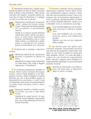 Perioada veche
60
f
f
f
f
fDomnitorul moldovean a cãpãtat supra-
numele de ªtefan cel Mare ºi Sfânt. Cronicarul
aratã cã ªtefan a fost considerat „sfânt” pentru
„lucrurile cele vitejeºti”, nu pentru sufletul sãu,
care este „în mâna lui Dumnezeu”, ºi adaugã:
„cã încã el au fostu om cu pãcatu”.
Determinaþi semnificaþia termenului
„sfânt”, atribuit de Ureche domni-
torului. Þineþi seama de distincþia dintre
om („cu pãcate”) ºi personalitatea
istoricã.
Arãtaþi în ce mãsurã aceastã distincþie
intereseazã istoria, ºtiinþã care presu-
pune, în mod curent, determinarea
cauzelor evenimentelor, dar ºi a fina-
litãþii acestora, cu intenþia de a stabili,
poate, o coerenþã pe care contem-
poranii evenimentelor nu o sesizeazã.
f
f
f
f
fPortretul este o varietate a descrierii
artistice.
Identificaþi mijloacele de caracterizare
prezente în portretul lui ªtefan cel
Mare.
Identificaþi în corpul cronicii portretele
lui: Petru Rareº, Iliaº Vodã ºi Bogdan
Lãpuºneanu. Comentaþi-le.
f
f
f
f
fÎn încheierea fragmentului reprodus în
manual, Miron Costin aminteºte de Grigore
Ureche, cãruia îi laudã strãdania, ºi de inter-
polatorii acestuia, Misail Cãlugãrul ºi Simion
Dascãlul, pe care îi desconsiderã, pentru cã
însemnãrile lor nu sunt istorie, ci „ocãri”. Ceea
ce întreprinde cronicarul în aceastã predoslovie
s-ar putea numi cercetarea criticã a docu-
mentelor.
Remarcaþi meritele ºi limitele cronicii
lui Ureche, aºa cum le vede Miron
Costin.
Identificaþi în corpul lucrãrii, în capi-
tolul De Traian împãratul, argumentele
prin care Costin desfiinþeazã teoria lui
Simion Dascãlul.
f
f
f
f
fFormarea conºtiinþei istorice presupune
determinarea originilor. Pentru Miron Costin
este neîndoielnicã originea comunã a româ-
nilor din cele trei provincii istorice. Ceea ce îºi
propune este sã reconstituie împrejurãrile în
care s-a petrecut „discãlicatul þãrilor cel dintâi
de la Traian împãratul Râmului”, pentru cã ar
fi întristãtor sã nu se consemneze acest fapt.
Care sunt dificultãþile pe care le întâm-
pinã cronicarul în realizarea intenþiei
sale?
Care sunt modelele care l-au deter-
minat pe cronicar sã-ºi împlineascã
gândul?
Stabiliþi care este cel mai important
dintre modele.
f
f
f
f
f Ion Neculce pare mai aplecat spre
concretul existenþei. Suzeranitatea turceascã
este descrisã din perspectiva obiceiurilor unei
epoci, în care tronul se pãstra nu numai prin
plata tributului „oficial”, ci ºi prin alte plãþi ºi
cadouri de care beneficiau reprezentanþii
Porþii. Neculce comparã starea Moldovei în
timpul domnilor pãmânteni cu aceea din timpul
domnilor fanarioþi.
Identificaþi elementele care diferen-
þiazã cele douã epoci ºi reflectaþi la
ideea cã istoria se repetã.
Petru Rareº voievod, doamna Elena Brancovici
ºi copiii (dupã fresca de la Probota)
 