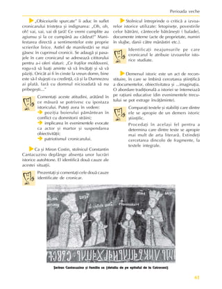 61
Perioada veche
f
f
f
f
f„Obiceiurile spurcate” îi aduc în suflet
cronicarului tristeþea ºi indignarea: „Oh, oh,
oh! vai, vai, vai di þarã! Ce vremi cumplite au
agiunsu ºi la ce cumpãnã au cãdzut!” Mani-
festarea directã a sentimentelor este proprie
scrierilor lirice. Astfel de manifestãri se mai
gãsesc în cuprinsul cronicii. Se adaugã ºi pasa-
jele în care cronicarul se adreseazã cititorului
pentru a-i oferi sfaturi: „Ce fraþilor moldoveni,
rogu-vã sã luaþi aminte sã vã învãþaþi ºi sã vã
pãziþi. Oricât ai fi în cinste la vreun domn, bine
este sã-l slujeºti cu credinþã, cã ºi la Dumnezeu
ai platã. Iarã cu domnul nicioadatã sã nu
pribegeºti...”
Comentaþi aceste atitudini, arãtând în
ce mãsurã se potrivesc cu ipostaza
istoricului. Puteþi avea în vedere:
Î
Î
Î
Î
Î poziþia boierului pãmântean în
conflict cu domnitorii strãini;
Î
Î
Î
Î
Î implicarea în evenimentele evocate
ca actor ºi martor ºi suspendarea
obiectivitãþii;
Î
Î
Î
Î
Î patriotismul cronicarului.
f
f
f
f
fCa ºi Miron Costin, stolnicul Constantin
Cantacuzino deplânge absenþa unor lucrãri
istorice autohtone. El identificã douã cauze ale
acestei situaþii.
Prezentaþi ºi comentaþi cele douã cauze
identificate de cronicar.
f
f
f
f
fStolnicul întreprinde o criticã a izvoa-
relor istorice utilizate: letopiseþe, povestirile
celor bãtrâni, cântecele bãtrâneºti ( balade),
documente interne (acte de proprietate, numiri
în slujbe, danii cãtre mânãstiri etc.).
Identificaþi neajunsurile pe care
cronicarul le atribuie izvoarelor isto-
rice studiate.
f
f
f
f
fDemersul istoric este un act de recon-
stituire, în care se îmbinã cercetarea ºtiinþificã
a documentelor, obiectivitatea ºi ...imaginaþia.
O abordare tradiþionalã a istoriei se întemeiazã
pe raþiuni educative (din evenimentele trecu-
tului se pot extrage învãþãminte).
Comparaþi textele ºi stabiliþi care dintre
ele se apropie de un demers istoric
ºtiinþific.
Procedaþi în acelaºi fel pentru a
determina care dintre texte se apropie
mai mult de arta literarã. Extindeþi
cercetarea dincolo de fragmente, la
textele integrale.
ªerban Cantacuzino ºi familia sa (detaliu de pe epitaful de la Cotroceni)
 