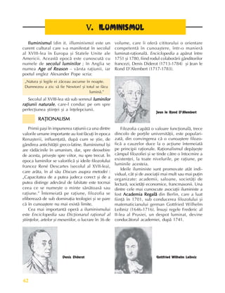Perioada veche
62
Iluminismul
Iluminismul
Iluminismul
Iluminismul
Iluminismul (din it. illuminismo) este un
curent cultural care s-a manifestat în secolul
al XVIII-lea în Europa ºi Statele Unite ale
Americii. Aceastã epocã este cunoscutã cu
numele de secolul luminilor
secolul luminilor
secolul luminilor
secolul luminilor
secolul luminilor ; în Anglia se
numea Age of Reason
Age of Reason
Age of Reason
Age of Reason
Age of Reason – vârsta raþiunii, iar
poetul englez Alexander Pope scria:
„Natura ºi legile ei zãceau ascunse în noapte.
Dumnezeu a zis: sã fie Newton! ºi totul se fãcu
luminã.”
Secolul al XVIII-lea stã sub semnul luminilor
luminilor
luminilor
luminilor
luminilor
raþiunii naturale
raþiunii naturale
raþiunii naturale
raþiunii naturale
raþiunii naturale, care-l conduc pe om spre
perfecþiunea ºtiinþei ºi a înþelepciunii.
RAÞIONALISM
RAÞIONALISM
RAÞIONALISM
RAÞIONALISM
RAÞIONALISM
Primii paºi în impunerea raþiunii ca una dintre
valorile umane importante au fost fãcuþi în epoca
Renaºterii, influenþatã, dupã cum se ºtie, de
gândirea antichitãþii greco-latine. Iluminismul îºi
are rãdãcinile în umanism, dar, spre deosebire
de acesta, priveºte spre viitor, nu spre trecut. În
epoca luminilor se valorificã ºi ideile filozofului
francez René Descartes (secolul al XVII-lea),
care arãta, în al sãu Discurs asupra metodei :
„Capacitatea de a putea judeca corect ºi de a
putea distinge adevãrul de falsitate este tocmai
ceea ce se numeºte o minte sãnãtoasã sau
raþiune.” Întemeiatã pe raþiune, filozofia se
elibereazã de sub dominaþia teologiei ºi se pare
cã în cunoaºtere nu mai existã limite.
Cea mai importantã operã a iluminismului
este Enciclopedia sau Dicþionarul raþional al
ºtiinþelor, artelor ºi meseriilor, o lucrare în 36 de
Filozofia capãtã o valoare funcþionalã, trece
dincolo de porþile universitãþii, este populari-
zatã, din convingerea cã o cunoaºtere filozo-
ficã a cauzelor duce la o acþiune întemeiatã
pe principii raþionale. Raþionalismul depãºeºte
câmpul filozofiei ºi se tinde cãtre o întocmire a
existenþei, la toate nivelurile, pe raþiune, pe
luminile acesteia.
Ideile iluministe sunt promovate atât indi-
vidual, cât ºi de asociaþii mai mult sau mai puþin
organizate: academii, saloane, societãþi de
lecturã, societãþi economice, francmasonii. Una
dintre cele mai cunoscute asociaþii iluministe a
fost Academia Regalã
Academia Regalã
Academia Regalã
Academia Regalã
Academia Regalã din Berlin, care a luat
fiinþã în 1701, sub conducerea filozofului ºi
matematicianului german Gottfried Wilhelm
Leibniz (1646-1716). Însuºi regele Frederic al
II-lea al Prusiei, un despot luminat, devine
conducãtorul academiei, dupã 1741.
V
V
V
V
V. ILUMINISMUL
. ILUMINISMUL
. ILUMINISMUL
. ILUMINISMUL
. ILUMINISMUL
Denis Diderot
volume, care îi oferã cititorului o orientare
competentã în cunoaºtere, într-o manierã
luminat-raþionalã. Enciclopedia a apãrut între
1751 ºi 1780, fiind rodul colaborãrii gânditorilor
francezi, Denis Diderot (1713-1784) ºi Jean le
Rond D’Alembert (1717-1783).
Jean le Rond D’Alembert
Gottfried Wilhelm Leibniz
 