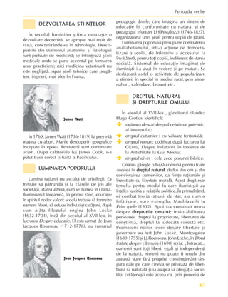 63
Perioada veche
DEZVOLTAREA ªTIINÞELOR
DEZVOLTAREA ªTIINÞELOR
DEZVOLTAREA ªTIINÞELOR
DEZVOLTAREA ªTIINÞELOR
DEZVOLTAREA ªTIINÞELOR
În secolul luminilor ºtiinþa cunoaºte o
dezvoltare deosebitã, se apropie mai mult de
viaþã, concretizându-se în tehnologie. Desco-
peririle din domeniul anatomiei ºi fiziologiei
sunt preluate de medicinã; se înfiinþeazã ºcoli
medicale unde se pune accentul pe formarea
unor practicieni; nici medicina veterinarã nu
este neglijatã. Apar ºcoli tehnice care pregã-
tesc ingineri, mai ales în Franþa.
pedagogic Emile, care imagina un sistem de
educaþie în conformitate cu natura, ºi de
pedagogul elveþian J.H.Pestalozzi (1746-1827),
organizatorul unei ºcoli pentru copiii de þãrani.
Luminarea poporului presupune combaterea
analfabetismului, într-o acþiune de democra-
tizare a ºcolii, de înlesnire a accesului la
învãþãturã, pentru toþi copiii, indiferent de starea
socialã. Sistemul de educaþie imaginat de
iluminiºti i-a avut în vedere ºi pe maturi. Se
desfãºoarã astfel o activitate de popularizare
a ºtiinþei, în special în mediul rural, prin alma-
nahuri, calendare, broºuri etc.
DREPTUL NATURAL
DREPTUL NATURAL
DREPTUL NATURAL
DREPTUL NATURAL
DREPTUL NATURAL
ªI DREPTURILE OMULUI
ªI DREPTURILE OMULUI
ªI DREPTURILE OMULUI
ªI DREPTURILE OMULUI
ªI DREPTURILE OMULUI
În secolul al XVII-lea , gânditorul olandez
Hugo Grotius identificã:
Î
Î
Î
Î
Î raþiunea de stat: dreptul celui mai puternic,
al interesului;
Î
Î
Î
Î
Î dreptul cutumier : cu valoare teritorialã;
Î
Î
Î
Î
Î dreptul roman: codificat dupã lucrarea lui
Cicero, Despre îndatoriri, în trecerea de
la Antichitate la Evul Mediu;
Î
Î
Î
Î
Î dreptul divin : cele zece porunci biblice.
Grotius gãseºte o bazã comunã pentru toate
acestea în dreptul natural
dreptul natural
dreptul natural
dreptul natural
dreptul natural, dedus din om ºi din
convieþuirea oamenilor, ca fiinþe raþionale ºi
înzestrate cu libertate moralã. Acest drept este
temelia pentru modul în care iluminiºtii au
înþeles justiþia ºi relaþiile politice. În primul rând,
ei combat teoria raþiunii de stat, aºa cum o
înfãþiºase, spre exemplu, Machiavelli în
Principele (1532). Apoi s-a constituit teoria
despre drepturile omului:
drepturile omului:
drepturile omului:
drepturile omului:
drepturile omului: inviolabilitatea
persoanei, dreptul la proprietate, libertatea de
conºtiinþã, dreptul la judecatã corectã etc.
Promotorii noilor teorii despre libertate ºi
guvernare au fost John Locke, Montesquieu
(1689-1755) ºi J.J.Rousseau. John Locke, în Douã
tratate despre cârmuire (1690) scria: „ Întrucât...
oamenii sunt toþi liberi, egali ºi independenþi
de la naturã, nimeni nu poate fi smuls din
aceastã stare fãrã propriul consimþãmânt sin-
gura cale pe care cineva se priveazã de liber-
tatea sa naturalã ºi ia asupra sa obligaþia socie-
tãþii cetãþeneºti este aceea ca, prin punerea de
În 1769, James Watt (1736-1819) îºi prezintã
maºina cu aburi. Marile descoperiri geografice
începute în epoca Renaºterii sunt continuate
acum. Dupã cãlãtoriile lui James Cook, s-a
putut trasa corect o hartã a Pacificului.
LUMINAREA POPORULUI
LUMINAREA POPORULUI
LUMINAREA POPORULUI
LUMINAREA POPORULUI
LUMINAREA POPORULUI
Lumina raþiunii nu ascultã de privilegii. Ea
trebuie sã pãtrundã ºi la clasele de jos ale
societãþii, starea a treia, cum se numea în Franþa.
Iluminismul înseamnã, în primul rând, educaþie
în spiritul noilor valori: ºcoala trebuie sã formeze
oameni liberi, sã educe indivizi ºi cetãþeni, dupã
cum arãta filozoful englez John Locke
(1632-1704), încã din secolul al XVII-lea, în
lucrarea Despre educaþie. El este urmat de Jean
Jacques Rousseau (1712-1778), cu romanul
James Watt
Jean Jacques Rousseau
 