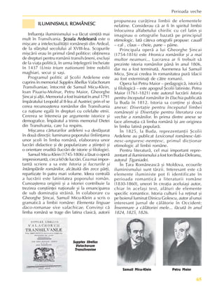 65
Perioada veche
Supplex libellus
Valachorum
Transilvaniae
Samuil Micu-Klein Petru Maior
ILUMINISMUL ROMÂNESC
ILUMINISMUL ROMÂNESC
ILUMINISMUL ROMÂNESC
ILUMINISMUL ROMÂNESC
ILUMINISMUL ROMÂNESC
Influenþa iluminismului s-a fãcut simþitã mai
mult în Transilvania. ªcoala Ardeleanã
ªcoala Ardeleanã
ªcoala Ardeleanã
ªcoala Ardeleanã
ªcoala Ardeleanã este o
miºcare a intelectualitãþii româneºti din Ardeal,
de la sfârºitul secolului al XVIII-lea. Scopurile
miºcãrii erau în primul rând politice: obþinerea
de drepturi pentru românii transilvãneni, excluºi
de la viaþa politicã, în urma înþelegerii încheiate
în 1437 (Unio trium nationum) între nobilii
maghiari, secui ºi saºi.
Programul politic al ªcolii Ardelene este
cuprins în memoriul Supplex libellus Valachorum
Transilvaniae, întocmit de Samuil Micu-Klein,
Ioan Piuariu-Molnar, Petru Maior, Gheorghe
ªincai ºi alþii. Memoriul a fost înaintat în anul 1791
împãratului Leopold al II-lea al Austriei; prin el se
cerea recunoaºterea românilor din Transilvania
ca naþiune egalã în drepturi cu celelalte etnii.
Cererea se întemeia pe argumente istorice ºi
demografice. Împãratul a trimis memoriul Dietei
din Transilvania, care l-a respins.
Miºcarea cãrturarilor ardeleni s-a desfãºurat
în douã direcþii: luminarea poporului (înfiinþarea
unor ºcoli în limba românã, elaborarea unor
lucrãri didactice ºi de popularizare a ºtiinþei) ºi
o orientare eruditã (lucrãri de istorie ºi filologie).
Samuil Micu-Klein (1745-1806) a lãsat o operã
impresionantã, circa 60 de lucrãri. Cea mai impor-
tantã scriere a sa este Istoria ºi lucrurile ºi
întâmplãrile românilor, alcãtuitã din zece pãrþi,
repartizate în patru mari volume. Ideea centralã
a lucrãrii este latinitatea poporului român.
Cunoaºterea originii ºi a istoriei contribuie la
trezirea conºtiinþei naþionale ºi la emanciparea
de sub dominaþia strãinã. În colaborare cu
Gheorghe ªincai, Samuil Micu-Klein a scris o
gramaticã a limbii române: Elementa linguae
daco-romanae sive valachicae. Convinºi cã
limba românã se trage din latina clasicã, autorii
propuneau curãþirea limbii de elementele
nelatine. Considerau cã ar fi în spiritul limbii
înlocuirea alfabetului chirilic cu cel latin ºi
imaginau o ortografie bazatã pe principiul
etimologic. Iatã câteva ortografii propuse: cauall
– cal , claus – cheie, pane – pâine.
Principala operã a lui Gheorghe ªincai
(1754-1816) este Hronica românilor ºi a mai
multor neamuri... Lucrarea ar fi trebuit sã
prezinte istoria românilor pânã în anul 1806,
dar nu a fost terminatã. Asemenea lui Samuil
Micu, ªincai credea în romanitatea purã (dacii
au fost exterminaþi de cãtre romani).
Opera lui Petru Maior – pedagogicã, istoricã
ºi filologicã – este apogeul ªcolii latiniste. Petru
Maior (1761-1821) este autorul lucrãrii Istoria
pentru începutul românilor în Dachia publicatã
la Buda în 1812. Istoria sa conþine ºi douã
anexe: Disertaþie pentru începutul limbei
româneºti ºi Disertaþie pentru literatura cea
vechie a românilor. În prima dintre anexe se
face afirmaþia cã limba românã îºi are originea
în limba latinã popularã.
În 1825, la Buda, reprezentanþii ªcolii
Ardelene au publicat Lexiconul românesc-lati-
nesc-unguresc-nemþesc, primul dicþionar
etimologic al limbii române.
Pentru literaturã, cel mai important repre-
zentant al iluminismului a fost Ion Budai-Deleanu,
autorul Þiganiadei.
În Þara Româneascã ºi Moldova, ecourile
iluminismului sunt târzii. Interesant este cã
elemente iluministe pot fi identificate în
perioada romanticã a literaturii române
(1830-1860), uneori în creaþia aceluiaºi autor,
chiar în acelaºi text, alãturi de elemente
specific romantice. Istoria culturii l-a reþinut ºi
pe boierul luminat Dinicu Golescu, autor al unui
interesant jurnal de cãlãtorie în Occident:
Însemnare a cãlãtoriei mele... fãcutã în anul
1824, 1825, 1826.
 