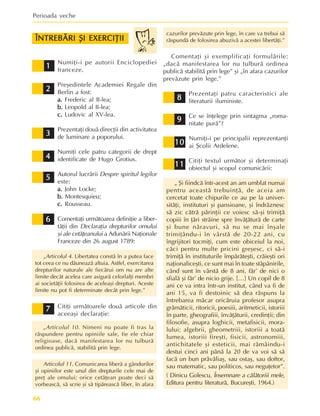 Perioada veche
66
1
1
1
1
1
ÎNTREBÃRI ªI EXERCIÞII
ÎNTREBÃRI ªI EXERCIÞII
ÎNTREBÃRI ªI EXERCIÞII
ÎNTREBÃRI ªI EXERCIÞII
ÎNTREBÃRI ªI EXERCIÞII
2
2
2
2
2
3
3
3
3
3
4
4
4
4
4
5
5
5
5
5
6
6
6
6
6
7
7
7
7
7
8
8
8
8
8
9
9
9
9
9
10
10
10
10
10
cazurilor prevãzute prin lege, în care va trebui sã
rãspundã de folosirea abuzivã a acestei libertãþi.”
Comentaþi ºi exemplificaþi formulãrile:
„dacã manifestarea lor nu tulburã ordinea
publicã stabilitã prin lege” ºi „în afara cazurilor
prevãzute prin lege.”
Prezentaþi patru caracteristici ale
literaturii iluministe.
Ce se înþelege prin sintagma „roma-
nitate purã”?
Numiþi-i pe principalii reprezentanþi
ai ªcolii Ardelene.
Citiþi textul urmãtor ºi determinaþi
obiectul ºi scopul comunicãrii:
„ ªi fiindcã într-acest an am umblat numai
pentru aceastã trebuinþã, de aceia am
cercetat toate chipurile ce au pe la univer-
sitãþi, instituturi ºi pansioane, ºi îndrãznesc
sã zic cãtrã pãrinþii ce voiesc sã-ºi trimiþã
copiii în þãri strãine spre învãþãturã de carte
ºi bune nãravuri, sã nu se mai înºale
trimiþându-i în vârstã de 20-22 ani, cu
îngrijitori tocmiþi, cum este obiceiul la noi,
cãci pentru multe pricini greºesc, ci sã-i
trimiþã în instituturile împãrãteºti, crãieºti ori
naþionaliceºti, ce sunt mai în toate stãpânirile,
când sunt în vârstã de 8 ani, fãr’ de nici o
sfialã ºi fãr’ de nicio grije. […] Un copil de 8
ani ce va intra într-un institut, când va fi de
ani 15, va fi destoinic sã dea rãspuns la
întrebarea mãcar oricãruia profesor asupra
grãmãticii, ritoricii, poesiii, aritmeticii, istoriii
în parte, gheografiii, învãþãturii, credinþii; din
filosofie, asupra loghicii, metafisicii, mora-
lului; algebrii, gheometriii, istoriii a toatã
lumea, istoriii fireºti, fisicii, astronomiii,
antichitatele ºi esteticii, mai rãmâindu-i
destui cinci ani pânã la 20 de va voi sã sã
facã un bun prãvãliaº, sau ostaº, sau doftor,
sau matematic, sau politicos, sau neguþetor”.
( Dinicu Golescu, Însemnare a cãlãtoriii mele,
Editura pentru literaturã, Bucureºti, 1964.)
Numiþi-i pe autorii Enciclopediei
franceze.
Preºedintele Academiei Regale din
Berlin a fost:
a.
a.
a.
a.
a. Frederic al II-lea;
b.
b.
b.
b.
b. Leopold al II-lea;
c.
c.
c.
c.
c. Ludovic al XV-lea.
Prezentaþi douã direcþii din activitatea
de luminare a poporului.
Numiþi cele patru categorii de drept
identificate de Hugo Grotius.
Autorul lucrãrii Despre spiritul legilor
este:
a.
a.
a.
a.
a. John Locke;
b.
b.
b.
b.
b. Montesquieu;
c.
c.
c.
c.
c. Rousseau.
Comentaþi urmãtoarea definiþie a liber-
tãþii din Declaraþia drepturilor omului
ºi ale cetãþeanului a Adunãrii Naþionale
Franceze din 26 august 1789:
„Articolul 4. Libertatea constã în a putea face
tot ceea ce nu dãuneazã altuia. Astfel, exercitarea
drepturilor naturale ale fiecãrui om nu are alte
limite decât acelea care asigurã celorlalþi membri
ai societãþii folosirea de aceleaºi drepturi. Aceste
limite nu pot fi determinate decât prin lege.”
Citiþi urmãtoarele douã articole din
aceeaºi declaraþie:
„Articolul 10. Nimeni nu poate fi tras la
rãspundere pentru opiniile sale, fie ele chiar
religioase, dacã manifestarea lor nu tulburã
ordinea publicã, stabilitã prin lege.
Articolul 11. Comunicarea liberã a gândurilor
ºi opiniilor este unul din drepturile cele mai de
preþ ale omului; orice cetãþean poate deci sã
vorbeascã, sã scrie ºi sã tipãreascã liber, în afara
11
11
11
11
11
 