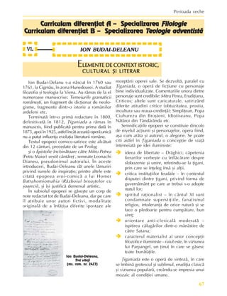 67
Perioada veche
LEMENTE DE CONTEXT ISTORIC,
LEMENTE DE CONTEXT ISTORIC,
LEMENTE DE CONTEXT ISTORIC,
LEMENTE DE CONTEXT ISTORIC,
LEMENTE DE CONTEXT ISTORIC,
CULTURAL ªI LITERAR
CULTURAL ªI LITERAR
CULTURAL ªI LITERAR
CULTURAL ªI LITERAR
CULTURAL ªI LITERAR
E
Ion Budai-Delanu s-a nãscut în 1760 sau
1761, la Cigmãu, în zona Hunedoarei. A studiat
filozofia ºi teologia la Viena. Au rãmas de la el
numeroase manuscrise: Temeiurile gramaticii
româneºti, un fragment de dicþionar de neolo-
gisme, fragmente dintr-o istorie a românilor
ardeleni etc.
Terminatã într-o primã redactare în 1800,
definitivatã în 1812, Þiganiada a rãmas în
manuscris, fiind publicatã pentru prima datã în
1875, apoi în 1925, astfel încât aceastã operã unicã
nu a putut influenþa evoluþia literaturii române.
Textul epopeei comico-satirice este alcãtuit
din 12 cânturi, precedate de un Prolog
ºi o Epistolie închinãtoare cãtre Mitru Petrea
(Petru Maior) vestit cântãreþ , semnate Leonachi
Dianeu, pseudonimul autorului. În aceste
introduceri, Budai-Deleanu dã unele lãmuriri
privind sursele de inspiraþie; printre altele este
citatã epopeea eroi-comicã a lui Homer
Batrahomiomahia (Rãzboiul broaºtelor cu
ºoarecii), ºi îºi justificã demersul artistic.
În subsolul epopeei se gãseºte un corp de
note redactat tot de Budai-Deleanu, dar pe care
îl atribuie unor autori fictivi, modalitate
originalã de a înfãþiºa diferite ipostaze ale
receptãrii operei sale. Se dezvoltã, paralel cu
Þiganiada, o operã de ficþiune cu personaje
bine individualizate. Comentariile unora dintre
personaje sunt credibile: Mitru Perea, Erudiþianu,
Criticos; altele sunt caricaturale, satirizând
diferite atitudini critice (obtuzitatea, prostia,
incultura sau reaua-credinþã): Simpliþean, Popa
Ciuhurezu din Broºteni, Idiotiseanu, Popa
Nãtãroi din Tândãrânda etc.
Semnificaþiile epopeei se constituie dincolo
de nivelul acþiunii ºi personajelor, opera fiind,
aºa cum arãta ºi autorul, o alegorie. Se poate
citi astfel în Þiganiada o concepþie de viaþã
întemeiatã pe idei iluministe:
Î
Î
Î
Î
Î ideea de libertate – Drãghici, cãpetenia
fierarilor vorbeºte cu înflãcãrare despre
slobozenie ºi unire, referindu-se la þigani,
prin care se înþeleg însã ºi alþii.
Î
Î
Î
Î
Î critica instituþiilor feudale – în contextul
disputei dintre þigani, privind forma de
guvernãmânt pe care ar trebui s-o adopte
statul lor;
Î
Î
Î
Î
Î spiritul raþionalist – în cântul XI sunt
condamnate superstiþiile, fanatismul
religios, intoleranþa de orice naturã ºi se
face o pledoarie pentru cumpãtare, bun
simþ;
Î
Î
Î
Î
Î orientare anti-clericalã moderatã –
ispitirea cãlugãrilor dintr-o mânãstire de
cãtre Satana;
Î
Î
Î
Î
Î caracterul materialist al unor concepþii
filozofice iluministe – raiul este, în viziunea
lui Parpangel, un þinut în care se gãsesc
toate bunãtãþile.
Þiganiada este o operã de sintezã, în care
se îmbinã grotescul ºi sublimul, erudiþia clasicã
ºi viziunea popularã, creându-se impresia unui
mozaic al condiþiei umane.
Ion Budai-Deleanu,
Trei viteji
(ms. rom. nr. 2427)
ION BUDAI-DELEANU
VI
VI
VI
VI
VI.
..
.
.
Curriculum diferenþiat A – Specializarea
Curriculum diferenþiat A – Specializarea
Curriculum diferenþiat A – Specializarea
Curriculum diferenþiat A – Specializarea
Curriculum diferenþiat A – Specializarea Filologie
Filologie
Filologie
Filologie
Filologie
Cur
Cur
Cur
Cur
Curriculum diferenþiat B – Specializarea
riculum diferenþiat B – Specializarea
riculum diferenþiat B – Specializarea
riculum diferenþiat B – Specializarea
riculum diferenþiat B – Specializarea T
T
T
T
Teologie adventistã
eologie adventistã
eologie adventistã
eologie adventistã
eologie adventistã
 