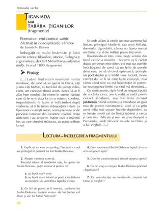 Perioada veche
68
Þ
Þ
Þ
Þ
ÞIGANIADA
IGANIADA
IGANIADA
IGANIADA
IGANIADA
sau
sau
sau
sau
sau
TABÃRA ÞIGANILOR
TABÃRA ÞIGANILOR
TABÃRA ÞIGANILOR
TABÃRA ÞIGANILOR
TABÃRA ÞIGANILOR
(fragmente)
1.
1.
1.
1.
1. Explicaþi ce este un prolog. Precizaþi ce rol
are prologul în poemul lui Ion Budai-Deleanu.
2.
2.
2.
2.
2. Alegeþi varianta corectã.
Trecutul istoric al românilor este, în opinia lui
Budai-Deleanu, puþin cunoscut pentru cã:
a.
a.
a.
a.
a. au lipsit marii eroi;
b.
b.
b.
b.
b. au lipsit marii istorici ºi poeþi care trebuia
sã menþinã vie amintirea faptelor eroice.
3.
3.
3.
3.
3. Ce fel de poem ar fi meritat, conform lui
Budai-Deleanu, faptele eroice ale lui ªtefan cel
Mare ºi ale lui Mihai Viteazul?
4.
4.
4.
4.
4. Cum motiveazã Budai-Deleanu faptul cã nu a
scris un poem epic?
5.
5.
5.
5.
5. Cum îºi caracterizeazã artistul propria operã?
6.
6.
6.
6.
6. Cu ce scop a compus Budai-Deleanu poemul
„Þiganiada”?
7.
7.
7.
7.
7. Ce semnificaþie au metaforele „musele lui
Omer ºi Virghil”?
ECTURA – ÎNÞELEGERE A FRAGMENTULUI
ECTURA – ÎNÞELEGERE A FRAGMENTULUI
ECTURA – ÎNÞELEGERE A FRAGMENTULUI
ECTURA – ÎNÞELEGERE A FRAGMENTULUI
ECTURA – ÎNÞELEGERE A FRAGMENTULUI
L
Poemation eroi-comico-satiric
Alcãtuit în doaosprãzece cântece
de Leonachi Dianeu
Îmbogãþit cu multe însãmnãri ºi luãri
aminte critece, filosofice, istorice, filologhice
ºi gramatece, de cãtrã Mitru Perea ºi alþii mai
mulþi, în anul 1800. (fragmente)
¾
¾
¾
¾
¾ Prolog
Prolog
Prolog
Prolog
Prolog
[...] Luând firul istorii neamului nostru
românesc, de când sã au aºezat în Dacia, câþi
ºi mai câþi bãrbaþi, cu tot feliul de vârtuþi strãlu-
citori, am cunoaºte doarã acum, deacã sã ar fi
aflat între români, din vreme în vreme, bãrbaþi
care sã fie scris viaþa lor ºi cu mãestru condeiu,
împodobindu-le fapte ºi înãlþându-i dupã
vrednicie, sã îi fie trimis strãnepoþilor viitori. La
lipsa unor ca aceºti autori, acum pre toate acele
persoane luminate din cãruntele veacuri, ceaþa
uitãciunii i-au acoperit. Puþine raze a mãrimii
lor, cu care vieþuind strãlucea, au putut strãbate
la noi.
ªi unde aflãm la istorie un eroe asemene lui
ªtefan, principul Modavii, sau unui Mihaiu,
domnului Ugrovlahii, cãrora nu lipsea numai
un Omer, ca sã fie înãlþaþi preste toþi eroii.
Rãvãrsându-sã întru mine neºte scântei din
focul ceresc a muselor , bucuros aº fi cântat
doarã pre vreun eroe dintru cei mai sus numiþi;
însã bãgând de samã cã un feliu de poesie
de-aceste, ce sã chiamã epiceascã, pofteºte
un poet deplin ºi o limbã bine lucratã, neso-
cotinþã dar ar fi sã cânt fapte eroiceºti, mai
vârtos când nice eu mã încredinþãz în putere,
iar neajungerea limbii cu totul mã desmântã...
Cu toate aceste, rãpit fiind cu nespusã poftã
de a cânta ceva, am izvodit aceastã poeti-
ceascã alcãtuire, sau mai bine zicând
jucãreauã
jucãreauã
jucãreauã
jucãreauã
jucãreauã, vrând a forma º’a introduce un gust
nou de poesie româneascã, apoi ºi ca prin
acest feliu mai uºoare înainte deprinderi, sã
se înveþe tinerii cei de limbã iubitori a cerca
ºi cele mai rãdicate ºi mai ascunse desiºuri a
Parnasului, unde lãcuiesc musele lui Omer ºi
a lui Virghil!...[...]
 