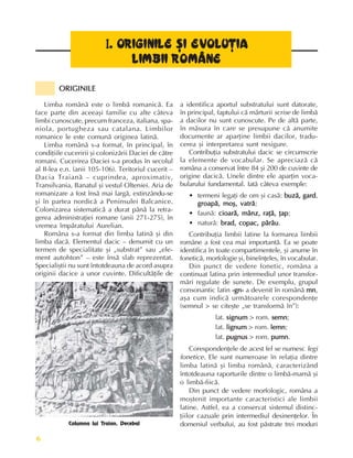 Fundamente ale culturii române
6
ORIGINILE
ORIGINILE
ORIGINILE
ORIGINILE
ORIGINILE
I
I
I
I
I. O
. O
. O
. O
. OR
R
R
R
RI
I
I
I
IG
G
G
G
GI
I
I
I
IN
N
N
N
NI
I
I
I
IL
L
L
L
LE
E
E
E
E ªI EVOLU
ªI EVOLU
ªI EVOLU
ªI EVOLU
ªI EVOLUÞ
Þ
Þ
Þ
ÞI
I
I
I
IA
A
A
A
A
LIMBII
LIMBII
LIMBII
LIMBII
LIMBII R
R
R
R
ROMÂNE
OMÂNE
OMÂNE
OMÂNE
OMÂNE
Columna lui Traian. Decebal
Limba românã este o limbã romanicã. Ea
face parte din aceeaºi familie cu alte câteva
limbi cunoscute, precum franceza, italiana, spa-
niola, portugheza sau catalana. Limbilor
romanice le este comunã originea latinã.
Limba românã s-a format, în principal, în
condiþiile cuceririi ºi colonizãrii Daciei de cãtre
romani. Cucerirea Daciei s-a produs în secolul
al II-lea e.n. (anii 105-106). Teritoriul cucerit –
Dacia Traianã – cuprindea, aproximativ,
Transilvania, Banatul ºi vestul Olteniei. Aria de
romanizare a fost însã mai largã, extinzându-se
ºi în partea nordicã a Peninsulei Balcanice.
Colonizarea sistematicã a durat pânã la retra-
gerea administraþiei romane (anii 271-275), în
vremea împãratului Aurelian.
Româna s-a format din limba latinã ºi din
limba dacã. Elementul dacic – denumit cu un
termen de specialitate ºi „substrat” sau „ele-
ment autohton” – este însã slab reprezentat.
Specialiºtii nu sunt întotdeauna de acord asupra
originii dacice a unor cuvinte. Dificultãþile de
a identifica aportul substratului sunt datorate,
în principal, faptului cã mãrturii scrise de limbã
a dacilor nu sunt cunoscute. Pe de altã parte,
în mãsura în care se presupune cã anumite
documente ar aparþine limbii dacilor, tradu-
cerea ºi interpretarea sunt nesigure.
Contribuþia substratului dacic se circumscrie
la elemente de vocabular. Se apreciazã cã
româna a conservat între 84 ºi 200 de cuvinte de
origine dacicã. Unele dintre ele aparþin voca-
bularului fundamental. Iatã câteva exemple:
• termeni legaþi de om ºi casã: buzã, gard
buzã, gard
buzã, gard
buzã, gard
buzã, gard,
groapã, moº, vatrã
groapã, moº, vatrã
groapã, moº, vatrã
groapã, moº, vatrã
groapã, moº, vatrã;
• faunã: cioarã, mânz, raþã, þap
cioarã, mânz, raþã, þap
cioarã, mânz, raþã, þap
cioarã, mânz, raþã, þap
cioarã, mânz, raþã, þap;
• naturã: brad, copac, pârâu
brad, copac, pârâu
brad, copac, pârâu
brad, copac, pârâu
brad, copac, pârâu.
Contribuþia limbii latine la formarea limbii
române a fost cea mai importantã. Ea se poate
identifica în toate compartimentele, ºi anume în
foneticã, morfologie ºi, bineînþeles, în vocabular.
Din punct de vedere fonetic, româna a
continuat latina prin intermediul unor transfor-
mãri regulate de sunete. De exemplu, grupul
consonantic latin -gn-
-gn-
-gn-
-gn-
-gn- a devenit în românã mn
mn
mn
mn
mn,
aºa cum indicã urmãtoarele corespondenþe
(semnul > se citeºte „se transformã în”):
lat. signum
signum
signum
signum
signum > rom. semn
semn
semn
semn
semn;
lat. lignum
lignum
lignum
lignum
lignum > rom. lemn
lemn
lemn
lemn
lemn;
lat. pugnus
pugnus
pugnus
pugnus
pugnus > rom. pumn
pumn
pumn
pumn
pumn.
Corespondenþele de acest fel se numesc legi
fonetice. Ele sunt numeroase în relaþia dintre
limba latinã ºi limba românã, caracterizând
întotdeauna raporturile dintre o limbã-mamã ºi
o limbã-fiicã.
Din punct de vedere morfologic, româna a
moºtenit importante caracteristici ale limbii
latine. Astfel, ea a conservat sistemul distinc-
þiilor cazuale prin intermediul desinenþelor. În
domeniul verbului, au fost pãstrate trei moduri
 