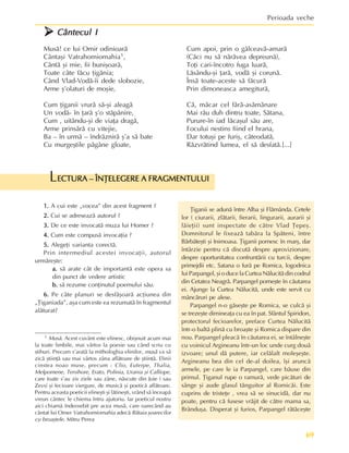 69
Perioada veche
1 Musã. Acest cuvânt este elinesc, obiºnuit acum mai
la toate limbile, mai vârtos la poesie sau când scriu cu
stihuri. Precum s’aratã la mithologhia elinilor, musã va sã
zicã ºtiinþã sau mai vârtos zâna aflãtoare de ºtiinþã. Elinii
cinstea noao muse, precum : Clio, Euterpe, Thalia,
Melpomene, Tersihore, Erato, Polinia, Urania ºi Calliope,
care toate s’au zis ziele sau zâne, nãscute din Joie ( sau
Zevs) ºi fecioare viergure, de musicã ºi poeticã aflãtoare.
Pentru aceasta poeticii elineºti ºi lãtineºti, vrând sã înceapã
vreun cântec le chiema întru ajutoriu. Iar poeticul nostru
aici chiamã îndeosebit pre acea musã, care oarecând au
cântat lui Omer Vatrahomiomahia adecã Bãtaia ºoarecilor
cu broaºtele. Mitru Perea
1.
1.
1.
1.
1. A cui este „vocea” din acest fragment ?
2.
2.
2.
2.
2. Cui se adreseazã autorul ?
3.
3.
3.
3.
3. De ce este invocatã muza lui Homer ?
4.
4.
4.
4.
4. Cum este compusã invocaþia ?
5.
5.
5.
5.
5. Alegeþi varianta corectã.
Prin intermediul acestei invocaþii, autorul
urmãreºte:
a.
a.
a.
a.
a. sã arate cât de importantã este opera sa
din punct de vedere artistic
b.
b.
b.
b.
b. sã rezume conþinutul poemului sãu.
6.
6.
6.
6.
6. Pe câte planuri se desfãºoarã acþiunea din
„Þiganiada”, aºa cum este ea rezumatã în fragmentul
alãturat?
Þiganii se adunã între Alba ºi Flãmânda. Cetele
lor ( ciurarii, zlãtarii, fierarii, lingurarii, aurarii ºi
lãieþii) sunt inspectate de cãtre Vlad Þepeº.
Domnitorul le fixeazã tabãra la Spãteni, între
Bãrbãteºti ºi Inimoasa. Þiganii pornesc în marº, dar
întârzie pentru cã discutã despre aprovizionare,
despre oportunitatea confruntãrii cu turcii, despre
primejdii etc. Satana o furã pe Romica, logodnica
lui Parpangel, ºi o duce la Curtea Nãlucitã din codrul
din Cetatea Neagrã. Parpangel porneºte în cãutarea
ei. Ajunge la Curtea Nãlucitã, unde este servit cu
mâncãruri pe alese.
Parpangel n-o gãseºte pe Romica, se culcã ºi
se trezeºte dimineaþa cu ea în pat. Sfântul Spiridon,
protectorul fecioarelor, preface Curtea Nãlucitã
într-o baltã plinã cu broaºte ºi Romica dispare din
nou. Parpangel pleacã în cãutarea ei, se întâlneºte
cu voinicul Argineanu într-un loc unde curg douã
izvoare; unul dã putere, iar celãlalt moleºeºte.
Argineanu bea din cel de-al doilea, îºi aruncã
armele, pe care le ia Parpangel, care bãuse din
primul. Þiganul rupe o ramurã, vede picãturi de
sânge ºi aude glasul tãnguitor al Romicãi. Este
cuprins de tristeþe , vrea sã se sinucidã, dar nu
poate, pentru cã fusese vrãjit de cãtre mama sa,
Brânduºa. Disperat ºi furios, Parpangel rãtãceºte
ECTURA – ÎNÞELEGERE A FRAGMENTULUI
ECTURA – ÎNÞELEGERE A FRAGMENTULUI
ECTURA – ÎNÞELEGERE A FRAGMENTULUI
ECTURA – ÎNÞELEGERE A FRAGMENTULUI
ECTURA – ÎNÞELEGERE A FRAGMENTULUI
L
¾
¾
¾
¾
¾ Cântecul I
Cântecul I
Cântecul I
Cântecul I
Cântecul I
Musã! ce lui Omir odinioarã
Cântaºi Vatrahomiomahia1,
Cântã ºi mie, fii buniºoarã,
Toate câte fãcu þigãnia;
Când Vlad-Vodã-îi dede slobozie,
Arme º’olaturi de moºie,
Cum þiganii vrurã sã-ºi aleagã
Un vodã- în þarã º’o stãpânire,
Cum , uitându-ºi de viaþa dragã,
Arme prinsãrã cu vitejie,
Ba – în urmã – îndrãznirã º’a sã bate
Cu murgeºtile pãgâne gloate,
Cum apoi, prin o gâlceavã-amarã
(Cãci nu sã nãrãvea depreunã),
Toþi cari-încotro fuga luarã,
Lãsându-ºi þarã, vodã ºi corunã.
Însã toate-aceste sã fãcurã
Prin dimoneasca amegiturã,
Cã, mãcar cel fãrã-asãmãnare
Mai rãu duh dintru toate, Sãtana,
Purure-în iad lãcaºul sãu are,
Focului nestins fiind el hrana,
Dar totuºi pe furiº, câteodatã,
Rãzvrãtind lumea, el sã desfatã.[...]
 