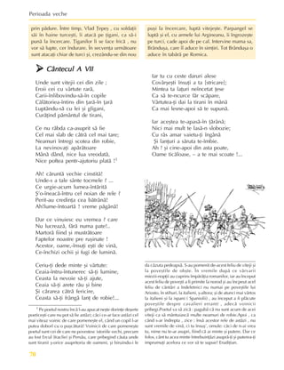 Perioada veche
70
1 Pe poetul nostru încã l-au apucat neºte dorinþe deºerte
poeticeºti care nu pot sã fie astãzi; cãci ce-ar face astãzi cel
mai viteaz voinic de care pomeneºte el, când un copil l-ar
putea doborî cu o puºcãturã! Voinicii de care pomeneºte
poetul sunt cei de care ne povestesc istoriile vechi, precum
au fost Ercul (Iraclie) ºi Persãu, care pribegind cãuta unde
sunt tiranii º-orice asupritoriu de oameni, ºi biruindu-i le
da cãzuta pedeapsã. S-au pomenit de-acest feliu de viteji ºi
la poveºtile de obºte. În vremile dupã ce vãrvarii
miezii-nopþii au cuprins împãrãþia romanilor, iar au început
acest feliu de poveºti a fi primite la norod ºi au încpeut acel
feliu de cântãri a îndeletnici nu numai pe poveºtile lui
Ariosto, în stihuri, la italieni, º-altora; ºi de atunci mai vârtos
la italieni ºi la ispani ( Spaniolii) , au început a fi plãcute
poveºtile despre cavalieri erranti , adecã voinicii
pribegi.Poetul va sã zicã : pagubã cã nu sunt acum de acei
viteji ca sã mântuiascã multe neamuri de robie.Apoi , ca
când s-ar îndrepta , zice : însã acestor rele de astãzi , nu
sunt vremile de vinã, ci tu însuº’, omule: cãci de n-ai vrea
tu, nime nu te-ar asupri, fiind cã ai minte ºi putere. Dar ce
folos, cânt tu acea minte întrebuinþãzi asuprã-þi ºi puterea-þi
imprumuþi acelora ce vor sã te supue! Erudiþian.
¾
¾
¾
¾
¾ Cântecul A VII
Cântecul A VII
Cântecul A VII
Cântecul A VII
Cântecul A VII
Unde sunt vitejii cei din zile ;
Eroii cei cu vârtute rarã,
Carii-înlibovindu-sã-în copile
Cãlãtoriea-întins din þarã-în þarã
Luptându-sã cu lei ºi gligani,
Curãþind pãmântul de tirani,
Ce nu rãbda ca-asuprit sã fie
Cel mai slab de cãtrã cel mai tare;
Neamuri întregi scotea din robie,
La nevinovaþi apãrãtoare
Mânã dând, nice lua vreodatã,
Nice poftea pentr-ajutoriu platã !1
Ah! cãruntã vechie cinstitã!
Unde-s a tale sânte tocmele ? ...
Ce urgie-acum lumea-întãritã
ª’o-îneacã-întru cel noian de rele ?
Perit-au credinþa cea bãtrânã!
Ah!lume-întoartã ! vreme pãgânã!
Dar ce vinuiesc eu vremea ? care
Nu lucreazã, fãrã numa pate!..
Martorã fiind ºi mustrãtoare
Faptelor noastre pre ruºinate !
Acestor, oame,-însuþi eºti de vinã,
Ce-închizi ochii ºi fugi de luminã.
Ceriu-þi dede minte ºi vârtute:
Ceaia-întru-întunerec sã-þi lumine,
Ceasta la nevoie sã-þi ajute,
Ceaia sã-þi arete rãu ºi bine
ªi cãrarea cãtrã fericire,
Ceasta sã-þi frângã lanþ de robie!...
Iar tu cu ceste daruri alese
Covârºeºti însuþi a ta [stricare];
Mintea ta laþuri neîncetat þese
Ca sã te-ncurce fãr scãpare,
Vârtutea-þi dai la tirani în mânã
Ca mai lesne-apoi sã te supunã.
Iar aceºtea te-apasã-în þãrânã;
Nici mai mult te lasã-n slobozie;
Cu râs amar vaietu-þi îngânã
ªi lanþuri a sãruta te-îmbie.
Ah ! ºi cine-apoi din asta poate,
Oame ticãloase, – a te mai scoate !...
prin pãdure. Între timp, Vlad Þepeº , cu soldaþii
sãi în haine turceºti, îi atacã pe þigani, ca sã-i
punã la încercare. Þiganilor li se face fricã , nu
vor sã lupte, cer îndurare. În secvenþa urmãtoare
sunt atacaþi chiar de turci ºi, crezându-se din nou
puºi la încercare, luptã vitejeºte. Parpangel se
luptã ºi el, cu armele lui Argineanu, îi îngrozeºte
pe turci, cade apoi de pe cal. Intervine mama sa,
Brânduºa, care îl aduce în simþiri. Tot Brânduºa o
aduce în tabãrã pe Romica.
 