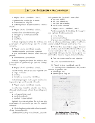 71
Perioada veche
1.
1.
1.
1.
1. Alegeþi varianta consideratã corectã.
Fragmentul este o meditaþie în versuri
a.
a.
a.
a.
a. pe tema trecerii timpului
b.
b.
b.
b.
b. pe tema pierderii de cãtre oameni a valorilor
morale.
2.
2.
2.
2.
2. Alegeþi varianta consideratã corectã.
Meditaþia este realizatã discursiv prin
a.
a.
a.
a.
a. interogaþie ºi exclamaþie retoricã;
b.
b.
b.
b.
b. alegorie;
c.
c.
c.
c.
c. paralelism.
Motivaþi alegerea prin citate din text sau prin
parafrazarea fragmentelor pe care le socotiþi
relevante.
3.
3.
3.
3.
3. Alegeþi varianta consideratã corectã.
Pierderea valorilor morale este exprimatã
a.
a.
a.
a.
a. prin intermediul antitezei dintre trecut ºi
prezent;
b.
b.
b.
b.
b. prin intermediul personificãrii.
Motivaþi alegerea prin citate din text sau prin
parafrazarea fragmentelor pe care le socotiþi
relevante.
4.
4.
4.
4.
4. Alegeþi varianta consideratã corectã.
Valorile morale reliefate de acest fragment sunt
a.
a.
a.
a.
a. vitejia ºi onoarea
b.
b.
b.
b.
b. aventura
c.
c.
c.
c.
c. libertatea ºi neasuprirea individului.
Motivaþi alegerea prin citate sau prin parafrazarea
fragmentelor pe care le socotiþi relevante.
5.
5.
5.
5.
5. Alegeþi varianta consideratã corectã.
Modelul sau modelele uman(e) care întru-
chipeazã valorile morale reliefate de acest fragment
sunt:
a.
a.
a.
a.
a. eroii eposurilor greceºti
b.
b.
b.
b.
b. cavaleri medievali
c.
c.
c.
c.
c. pistolarii Vestului sãlbatic.
Motivaþi alegerea prin citate din text sau prin
parafrazarea fragmentelor pe care le socotiþi
relevante.
6.
6.
6.
6.
6. Folosindu-vã cunoºtinþele de culturã generalã,
alegeþi rãspunsul potrivit.
Libertatea individului ºi neasuprirea lui, celebrate
în fragmentul din „Þiganiada”, sunt valori
a.
a.
a.
a.
a. ale lumii antice;
b.
b.
b.
b.
b. ale lumii medievale;
c.
c.
c.
c.
c. ale lumii renascentiste;
d.
d.
d.
d.
d. ale secolului luminilor.
7.
7.
7.
7.
7. Alegeþi varianta consideratã corectã.
Pierderea idealurilor de libertate ºi de neasuprire
este explicatã de cãtre autor prin:
a.
a.
a.
a.
a. voinþa divinã;
b.
b.
b.
b.
b. lucrarea diavolului;
c.
c.
c.
c.
c. lipsa de responsabilitate a omului însuºi, care,
în loc sã-ºi foloseascã mintea ºi simþirea în cultivarea
acestor virtuþi, le foloseºte pentru a face rãu.
8.
8.
8.
8.
8. Pornind de la ideea lui Jean-Jacques Rousseau
cã omul se naºte în mod fundamental bun ºi cã
numai societatea este cea care îl face rãu,
argumentaþi cã fragmentul de mai sus preia una
dintre ideile filosofice majore ale iluminismului.
9.
9.
9.
9.
9. Cine este comentatorul acestui fragment ?
10.
10.
10.
10.
10. Ce rol are comentariul fãcut ?
11.
11.
11.
11.
11. Alegeþi varianta consideratã corectã.
Datã fiind importanþa comentariului dar ºi a ideii
centrale, fragmentul este
a.
a.
a.
a.
a. o meditaþie liricã
b.
b.
b.
b.
b. o meditaþie cu scop etic.
ECTURA – ÎNÞELEGERE A FRAGMENTULUI
ECTURA – ÎNÞELEGERE A FRAGMENTULUI
ECTURA – ÎNÞELEGERE A FRAGMENTULUI
ECTURA – ÎNÞELEGERE A FRAGMENTULUI
ECTURA – ÎNÞELEGERE A FRAGMENTULUI
L
Ion Budai-Deleanu, Þiganiada,
prima variantã (ms. rom. nr. 2634)
 