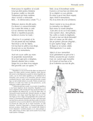 73
Perioada veche
9 Republecã va sã zicã lucrul de obºte sau interesul al
tuturor de obºte; pentru aceasta stãpânia, unde ifeºcare
din norod, ºi toþi depreunã au parte la cârma împãrãþii sau
a þãrii, s-au zic de la latini republica, ºi sã osãbeºte de la
monarhie, prin aceasta cã la monarhie, precum noima
cuvântului grecesc aratã, numai unul porunceºte ºi pune
legi, iar toþi ceilalþi trebuie sã asculte. Pentru aceasta zice
Baroreu cã unde mai mulþi sau toþi poruncesc, acolo
totdeauna vrajbã ºi gâlceavã este.
10 Slobozan precum s-aratã, vra sã arete cã republeca
e mai bunã stãpânire decât monarhia. Republeca va sã
zicã o stãpânire unde norodu prin legi aºezate de dânsul ºi
prin dregãtori de mijlocul lui, cu voia de obºte aleºi, sã
cârmuiascã toate lucurile þãrii. Monarh absolut, un singur
domnitoriu, care singur aºazã legi dupã voia sa ºi el nu
este legat cu nice o lege; iarã proprietate este cuvânt strã-
moºesc ºi însemneazã însuºimile de obºti a unii persoane
sau unui lucru, precum a focului este firea a arde ºi a încãlzi;
aceastã fire ce nu se cuvine altui licru, fãrã numai lui însuºi,
sã chiamã de cãtrã unii de ai noºtri însuºime, iar alþii
alcãtuire. Autoriul Þiganiadii o chiamã proprietate, ºi
precum socotesc, foarte bine, cãci românii din Ardeal ºi
acum obiºnuiesc cuvântul propriu ºi zic asta-i prorpiu a
meu, adecã însuº al mieu; apoi acest cuvânt îl au ºi fraþii
noºtri italieni. Filologos.
Vlad Þepeº
(dupã tabloul de la
castelul Ambras din Tirol)
Pentr-aceea în republice sã scoalã
Unul pe-altul pentru întieþime
ªi purure vrajbã cu rãscoalã
Turbureazã pe biata mulþime.
Asta-i izvorul a neîncetate
Rele, – în democrateca cetate.”9 [...]
Slobozan atuncia de-altã parte,
Cu dovezi ºi voroavã-înviuþitã
Vru s-arete din minte ºi carte
Cã nu-i domnie mai fericitã
Decât o republecã-aºezatã.
Iacãtã-vã zicerea lui toatã :
„Deacã-ar fi cu putinþã sã fie
Un om preste toþi mai înþãlept,
Neviclean ºi fãr de fãþãrie,
Cel mai bun la suflet ºi mai drept,
ªi-acest om cu noi lãcuitoriu
Ca sã fie ºi nemuritoriu,
Acel om cu-un suflet aºa mare
ªi propiretãþi neasemãnate
Sã se facã apoi prin o tãmplare,
Monarh absolut într-o cetate,
Singur lui ºi eu doar m-aº supune
Din pricinile care voi spune. 10
Întâi, cã-aº fi-încredinþat nainte
Cumcã e cel mai bun om dintru toþi
ªi va stãpâni ca º-un pãrinte,
Pe mine ºi pe-ai mei târzii nepoþi;
Apoi, fiind el nemuritoriu,
Nu m-aº teme de-a lui urmãtoriu.
Atunci numai ºi eu m-aº plecare
La monarhia cea lãduatã ;
Însã numa la ceastã tâmplare
Care ºtiiu cã nu va fi nice-odatã ;
Cãci oameni aleºi , fãrã prihanã,
Nu s-aflã ca marfa la dughianã,
Ci sunt ºi mai rari decât demanþii!
Nice sã cunosc pe din afarã,
De pe porturi, precum eleganþii...
Ci prin ispitire lungã . Darã
ªi dupã ce sã cunosc odatã,
Altã-împrotivire li se aratã,
Adecã cã nu-s nemuritori
(Cãci pãmântenii nu pot sã fie ).
Pentru aceasta-îmi par visuitori
Care zic cumcã supt monarhie
Ar fi traiul cel mai bun ºi lin
ªi-ar fi domnia cea mai de plin.
 