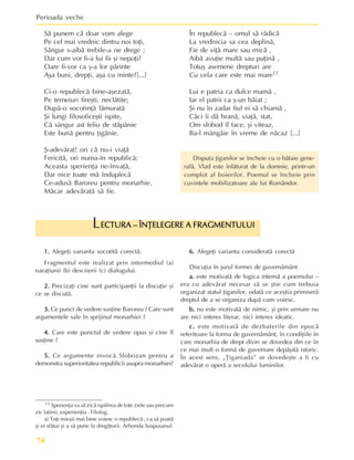 Perioada veche
74
1.
1.
1.
1.
1. Alegeþi varianta socotitã corectã.
Fragmentul este realizat prin intermediul (a)
naraþiunii (b) descrierii (c) dialogului.
2.
2.
2.
2.
2. Precizaþi cine sunt participanþii la discuþie ºi
ce se discutã.
3.
3.
3.
3.
3. Ce punct de vedere susþine Baroreu ? Care sunt
argumentele sale în sprijinul monarhiei ?
4.
4.
4.
4.
4. Care este punctul de vedere opus ºi cine îl
susþine ?
5.
5.
5.
5.
5. Ce argumente invocã Slobozan pentru a
demonstra superioritatea republicii asupra monarhiei?
ECTURA – ÎNÞELEGERE A FRAGMENTULUI
ECTURA – ÎNÞELEGERE A FRAGMENTULUI
ECTURA – ÎNÞELEGERE A FRAGMENTULUI
ECTURA – ÎNÞELEGERE A FRAGMENTULUI
ECTURA – ÎNÞELEGERE A FRAGMENTULUI
L
6.
6.
6.
6.
6. Alegeþi varianta consideratã corectã
Discuþia în jurul formei de guvernãmânt
a.
a.
a.
a.
a. este motivatã de logica internã a poemului –
era cu adevãrat necesar sã se ºtie cum trebuia
organizat statul þiganilor, odatã ce aceºtia primiserã
dreptul de a se organiza dupã cum voiesc.
b.
b.
b.
b.
b. nu este motivatã de nimic, ºi prin urmare nu
are nici interes literar, nici interes ideatic.
c.
c.
c.
c.
c. este motivatã de dezbaterile din epocã
referitoare la forma de guvernãmânt, în condiþiile în
care monarhia de drept divin se dovedea din ce în
ce mai mult o formã de guvernare depãºitã istoric.
În acest sens, „Þiganiada” se dovedeºte a fi cu
adevãrat o operã a secolului luminilor.
11 Sperienþa va sã zicã ispitirea de tote ziele sau precum
zic latinii, experienþia . Filolog.
a) Toþi mieºii mai bine voiesc o republecã , ca sã poatã
ºi ei sfãtui ºi a sã pune la dregãtorii. Arhonda Suspusanul.
Sã punem cã doar vom alege
Pe cel mai vrednic dintru noi toþi,
Sângur s-aibã trebile-a ne drege ;
Dar cum vor fi-a lui fii ºi nepoþi?
Oare fi-vor ca º-a lor pãrinte
Aºa buni, drepþi, aºa cu minte?[...]
Ci-o republecã bine-aºezatã,
Pe temeiuri fireºti, neclãtite;
Dupã-o socotinþã lãmuratã
ªi lungi filosoficeºti ispite,
Cã sângur ast feliu de stãpânie
Este bunã pentru þigãnie.
ª-adevãrat! ori cã nu-i viaþã
Fericitã, ori numa-în republicã;
Aceasta sperienþa ne-învaþã,
Dar nice toate mã înduplecã
Ce-adusã Baroreu pentru monarhie,
Mãcar adevãratã sã fie.
În republecã – omul sã rãdicã
La vrednicia sa cea deplinã,
Fie de viþã mare sau micã ,
Aibã avuþie multã sau puþinã ,
Totuº asemene drepturi are
Cu cela care este mai mare11
Lui e patria ca dulce mamã ,
Iar el patrii ca º-un bãiat ;
ªi nu în zadar fiul ei sã chiamã ,
Cãci îi dã hranã, viaþã, stat,
Om slobod îl face, ºi viteaz,
Ba-l mângâie în vreme de nãcaz [...]
Disputa þiganilor se încheie cu o bãtaie gene-
ralã. Vlad este înlãturat de la domnie, printr-un
complot al boierilor. Poemul se încheie prin
cuvintele mobilizatoare ale lui Romândor.
 