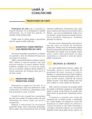 75
Perioada veche
Prezentarea de carte
Prezentarea de carte
Prezentarea de carte
Prezentarea de carte
Prezentarea de carte este o activitate cu
scop de informare. Ea se desfãºoarã în mediile
intelectuale, sau, în mod mai specific, în
anumite medii profesionale.
Cãrþile avute în vedere pentru o prezentare
sunt de regulã noutãþi editoriale.
ELEMENTELE CARACTERISTICE
ELEMENTELE CARACTERISTICE
ELEMENTELE CARACTERISTICE
ELEMENTELE CARACTERISTICE
ELEMENTELE CARACTERISTICE
UNEI PREZENTÃRI DE CARTE
UNEI PREZENTÃRI DE CARTE
UNEI PREZENTÃRI DE CARTE
UNEI PREZENTÃRI DE CARTE
UNEI PREZENTÃRI DE CARTE
Oricum ar fi gânditã o prezentare, ea trebuie
sã cuprindã o serie de elemente de bazã care
sunt peste tot aceleaºi.
Astfel, o prezentare trebuie sã indice autorul,
titlul, editura ºi anul de apariþie. Este apoi
necesarã referirea la natura textului (literar,
nonliterar, ºtiinþific etc.); se cuvine de aseme-
nea sã se justifice alegerea fãcutã. Referiri la
lucrãri anterioare ale aceluiaºi autor pot fi ºi
ele bine venite.
PREZENTARE ORALÃ,
PREZENTARE ORALÃ,
PREZENTARE ORALÃ,
PREZENTARE ORALÃ,
PREZENTARE ORALÃ,
PREZENTARE SCRISÃ
PREZENTARE SCRISÃ
PREZENTARE SCRISÃ
PREZENTARE SCRISÃ
PREZENTARE SCRISÃ
Prezentarea se poate face fie oral, fie în
scris. Prezentarea oralã este preferatã în radio
ºi televiziune. În mod firesc, prezentarea scrisã
este practicatã în ziare ºi reviste.
Formele în care se poate face o prezentare
de carte sunt variate. Cu toate acestea, ele sunt
influenþate de natura oralã sau scrisã a
comunicãrii.
Radioul ºi televiziunea nu încurajeazã
prezentãri lungi. Orice intervenþie prelungitã,
atât la radio, cât ºi la televiziune face sã scadã
interesul auditoriului. Prezentarea unei cãrþi,
atunci când ea este obiectul unei lansãri într-o
librãrie – aºa cum se întâmplã de multe ori cu
noi apariþii – poate fi totuºi mai lungã. Practic,
într-o asemenea împrejurare vorbitorul
prezintã un discurs.
În presa scrisã, dimensiunile unei prezen-
tãri pot varia, în funcþie de orientarea
publicaþiei. Marile ziare de informaþie preferã
de obicei prezentãri sub forma unor semnalãri.
Prezentãri mai ample sunt acceptate numai
atunci când cartea prezentatã are deja
notorietate ºi a devenit o temã de interes
public recunoscut.
RECENZIA ªI CRONICA
RECENZIA ªI CRONICA
RECENZIA ªI CRONICA
RECENZIA ªI CRONICA
RECENZIA ªI CRONICA
În cazul publicaþiilor literare, alãturi de
semnalãri, gãsim ºi forme elaborate de
prezentare de carte: recenzia ºi cronica.
Ambele se caracterizeazã prin douã trãsãturi:
ele analizeazã lucrarea prezentatã ºi emit, în
baza acestei analize, judecãþi de valoare
despre aceasta. Cele douã trãsãturi sunt mai
ales vizibile în cazul cãrþilor de literaturã.
Între cronicã ºi recenzie nu se poate stabili
de regulã o distincþie categoricã. Se întâmplã
totuºi ca unele reviste literare sã acorde celor
douã forme de prezentare importanþã deose-
bitã.
A consacra o recenzie unui volum de
literaturã este, în multe reviste, o modalitate
de a arãta implicit cã volumul în cauzã este
recunoscut ca având valoare A-i consacra o
cronicã înseamnã ºi mai mult. Înseamnã a
considera volumul respectiv un eveniment
deosebit (chiar dacã judecata de valoare nu
PREZENTAREA DE CARTE
PREZENTAREA DE CARTE
PREZENTAREA DE CARTE
PREZENTAREA DE CARTE
PREZENTAREA DE CARTE
LIMBÃ ªI
LIMBÃ ªI
LIMBÃ ªI
LIMBÃ ªI
LIMBÃ ªI
COMUNICARE
COMUNICARE
COMUNICARE
COMUNICARE
COMUNICARE
 