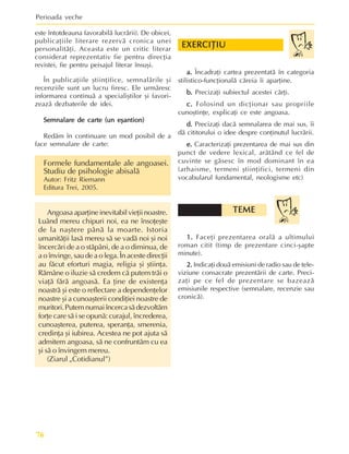 Perioada veche
76
este întotdeauna favorabilã lucrãrii). De obicei,
publicaþiile literare rezervã cronica unei
personalitãþi. Aceasta este un critic literar
considerat reprezentativ fie pentru direcþia
revistei, fie pentru peisajul literar însuºi.
În publicaþiile ºtiinþifice, semnalãrile ºi
recenziile sunt un lucru firesc. Ele urmãresc
informarea continuã a specialiºtilor ºi favori-
zeazã dezbaterile de idei.
Semnalare de carte (un eºantion)
Semnalare de carte (un eºantion)
Semnalare de carte (un eºantion)
Semnalare de carte (un eºantion)
Semnalare de carte (un eºantion)
Redãm în continuare un mod posibil de a
face semnalare de carte:
Formele fundamentale ale angoasei.
Studiu de psihologie abisalã
Autor: Fritz Riemann
Editura Trei, 2005.
Angoasa aparþine inevitabil vieþii noastre.
Luând mereu chipuri noi, ea ne însoþeºte
de la naºtere pânã la moarte. Istoria
umanitãþii lasã mereu sã se vadã noi ºi noi
încercãri de a o stãpâni, de a o diminua, de
a o învinge, sau de a o lega. În aceste direcþii
au fãcut eforturi magia, religia ºi ºtiinþa.
Rãmâne o iluzie sã credem cã putem trãi o
viaþã fãrã angoasã. Ea þine de existenþa
noastrã ºi este o reflectare a dependenþelor
noastre ºi a cunoaºterii condiþiei noastre de
muritori.Putemnumaiîncercasãdezvoltãm
forþe care sã i se opunã: curajul, încrederea,
cunoaºterea, puterea, speranþa, smerenia,
credinþa ºi iubirea. Acestea ne pot ajuta sã
admitem angoasa, sã ne confruntãm cu ea
ºi sã o învingem mereu.
(Ziarul „Cotidianul”)
a.
a.
a.
a.
a. Încadraþi cartea prezentatã în categoria
stilistico-funcþionalã cãreia îi aparþine.
b.
b.
b.
b.
b. Precizaþi subiectul acestei cãrþi.
c.
c.
c.
c.
c. Folosind un dicþionar sau propriile
cunoºtinþe, explicaþi ce este angoasa.
d.
d.
d.
d.
d. Precizaþi dacã semnalarea de mai sus, îi
dã cititorului o idee despre conþinutul lucrãrii.
e.
e.
e.
e.
e. Caracterizaþi prezentarea de mai sus din
punct de vedere lexical, arãtând ce fel de
cuvinte se gãsesc în mod dominant în ea
(arhaisme, termeni ºtiinþifici, termeni din
vocabularul fundamental, neologisme etc)
1.
1.
1.
1.
1. Faceþi prezentarea oralã a ultimului
roman citit (timp de prezentare cinci-ºapte
minute).
2.
2.
2.
2.
2. Indicaþi douã emisiuni de radio sau de tele-
viziune consacrate prezentãrii de carte. Preci-
zaþi pe ce fel de prezentare se bazeazã
emisiunile respective (semnalare, recenzie sau
cronicã).
EXERCIÞIU
EXERCIÞIU
EXERCIÞIU
EXERCIÞIU
EXERCIÞIU
TEME
TEME
TEME
TEME
TEME
 