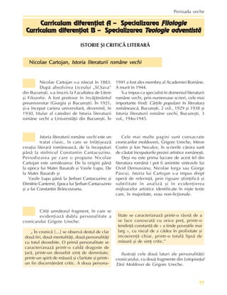 77
Perioada veche
Nicolae Cartojan,
Nicolae Cartojan,
Nicolae Cartojan,
Nicolae Cartojan,
Nicolae Cartojan, Istoria literaturii române vechi
Istoria literaturii române vechi
Istoria literaturii române vechi
Istoria literaturii române vechi
Istoria literaturii române vechi
Curriculum diferenþiat A – Specializarea
Curriculum diferenþiat A – Specializarea
Curriculum diferenþiat A – Specializarea
Curriculum diferenþiat A – Specializarea
Curriculum diferenþiat A – Specializarea Filologie
Filologie
Filologie
Filologie
Filologie
Cur
Cur
Cur
Cur
Curriculum diferenþiat B – Specializarea
riculum diferenþiat B – Specializarea
riculum diferenþiat B – Specializarea
riculum diferenþiat B – Specializarea
riculum diferenþiat B – Specializarea T
T
T
T
Teologie adventistã
eologie adventistã
eologie adventistã
eologie adventistã
eologie adventistã
ISTORIE ªI CRITICÃ LITERARÃ
Citiþi urmãtorul fragment, în care se
evidenþiazã dubla personalitate a
cronicarului Grigore Ureche:
„ În cronicã […] se observã destul de clar
douã firi, douã mentalitãþi, douã personalitãþi
cu totul deosebite. O primã personalitate se
caracterizeazã printr-o caldã dragoste de
þarã, printr-un deosebit simþ de demnitate,
printr-un spirit de mãsurã ºi claritate ºi printr-
un fin discernãmânt critic. A doua persona-
litate se caracterizeazã printr-o râvnã de a
se face cunoscutã cu orice preþ, printr-o
tendinþã constantã de « a tinde poveºtile mai
larg », cu riscul de a cãdea în prolixitate ºi
incoerenþã chiar, printr-o totalã lipsã de
mãsurã ºi de simþ critic.”
Ilustraþi cele douã laturi ale personalitãþii
cronicarului, cu douã fragmente din Letopiseþul
Þãrii Moldovei de Grigore Ureche.
Nicolae Cartojan s-a nãscut în 1883.
Dupã absolvirea Liceului „Sf.Sava”
din Bucureºti, s-a înscris la Facultatea de Litere
ºi Filozofie. A fost profesor în învãþãmântul
preuniversitar (Giurgiu ºi Bucureºti). În 1921,
ºi-a început cariera universitarã, devenind, în
1930, titular al catedrei de Istoria literaturii
române vechi a Universitãþii din Bucureºti. În
1941 a fost ales membru al Academiei Române.
A murit în 1944.
S-a impus ca specialist în domeniul literaturii
române vechi, prin numeroase scrieri, cele mai
importante fiind: Cãrþile populare în literatura
româneascã, Bucureºti, 2 vol., 1929 ºi 1938 ºi
Istoria literaturii române vechi, Bucureºti, 3
vol., 194o-1945.
Istoria literaturii române vechi este un
tratat clasic, în care se înfãþiºeazã
creaþia literarã româneascã, de la începuturi
pânã la stolnicul Constantin Cantacuzino.
Periodizarea pe care o propune Nicolae
Cartojan este urmãtoarea: De la origini pânã
la epoca lui Matei Basarab ºi Vasile Lupu, De
la Matei Basarab ºi
Vasile Lupu pânã la ªerban Cantacuzino ºi
Dimitrie Cantemir, Epoca lui ªerban Cantacuzino
ºi a lui Constantin Brâncoveanu.
Cele mai multe pagini sunt consacrate
cronicarilor moldoveni, Grigore Ureche, Miron
Costin ºi Ion Neculce, în scrierile cãrora sunt
de cãutat începuturile prozei artistice româneºti.
Deºi nu este prima lucrare de acest fel din
literatura românã ( pot fi amintite sintezele lui
Ovid Densusianu, Nicolae Iorga sau Giorge
Pascu), Istoria lui Cartojan s-a impus drept
operã de referinþã, prin rigoare ºtiinþificã ºi
subtilitate în analizã ºi în evidenþierea
mijloacelor artistice identificate în niºte texte
care, în majoritate, erau non-ficþionale.
 