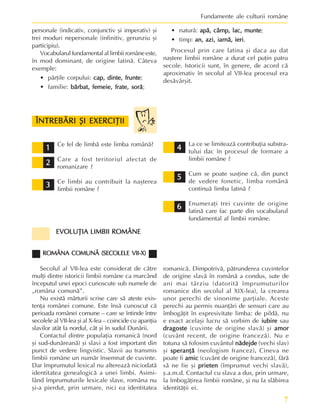 7
Fundamente ale culturii române
1
1
1
1
1
2
2
2
2
2
3
3
3
3
3
4
4
4
4
4
5
5
5
5
5
6
6
6
6
6
ÎNTREBÃRI ªI EXERCIÞII
ÎNTREBÃRI ªI EXERCIÞII
ÎNTREBÃRI ªI EXERCIÞII
ÎNTREBÃRI ªI EXERCIÞII
ÎNTREBÃRI ªI EXERCIÞII
Ce fel de limbã este limba românã?
Care a fost teritoriul afectat de
romanizare ?
Ce limbi au contribuit la naºterea
limbii române ?
La ce se limiteazã contribuþia substra-
tului dac în procesul de formare a
limbii române ?
Cum se poate susþine cã, din punct
de vedere fonetic, limba românã
continuã limba latinã ?
Enumeraþi trei cuvinte de origine
latinã care fac parte din vocabularul
fundamental al limbii române.
personale (indicativ, conjunctiv ºi imperativ) ºi
trei moduri nepersonale (infinitiv, gerunziu ºi
participiu).
Vocabularulfundamentalallimbiiromâneeste,
în mod dominant, de origine latinã. Câteva
exemple:
• pãrþile corpului: cap, dinte, frunte
cap, dinte, frunte
cap, dinte, frunte
cap, dinte, frunte
cap, dinte, frunte;
• familie: bãrbat, femeie, frate, sorã
bãrbat, femeie, frate, sorã
bãrbat, femeie, frate, sorã
bãrbat, femeie, frate, sorã
bãrbat, femeie, frate, sorã;
• naturã: apã, câmp, lac, munte
apã, câmp, lac, munte
apã, câmp, lac, munte
apã, câmp, lac, munte
apã, câmp, lac, munte;
• timp: an, azi, iarnã, ieri
an, azi, iarnã, ieri
an, azi, iarnã, ieri
an, azi, iarnã, ieri
an, azi, iarnã, ieri.
Procesul prin care latina ºi daca au dat
naºtere limbii române a durat cel puþin patru
secole. Istoricii sunt, în genere, de acord cã
aproximativ în secolul al VII-lea procesul era
desãvârºit.
romanicã. Dimpotrivã, pãtrunderea cuvintelor
de origine slavã în românã a condus, sute de
ani mai târziu (datoritã împrumuturilor
romanice din secolul al XIX-lea), la crearea
unor perechi de sinonime parþiale. Aceste
perechi au permis nuanþãri de sensuri care au
îmbogãþit în expresivitate limba: de pildã, nu
e exact acelaºi lucru sã vorbim de iubire
iubire
iubire
iubire
iubire sau
dragoste
dragoste
dragoste
dragoste
dragoste (cuvinte de origine slavã) ºi amor
amor
amor
amor
amor
(cuvânt recent, de origine francezã). Nu e
totuna sã folosim cuvântul nãdejde
nãdejde
nãdejde
nãdejde
nãdejde (vechi slav)
ºi speranþã
speranþã
speranþã
speranþã
speranþã (neologism francez).
.
.
.
. Cineva ne
poate fi amic
amic
amic
amic
amic (cuvânt de origine francezã), fãrã
sã ne fie ºi prieten
prieten
prieten
prieten
prieten (împrumut vechi slavã),
º.a.m.d. Contactul cu slava a dus, prin urmare,
la îmbogãþirea limbii române, ºi nu la slãbirea
identitãþii ei.
EVOLUÞIA LIMBII ROMÂNE
EVOLUÞIA LIMBII ROMÂNE
EVOLUÞIA LIMBII ROMÂNE
EVOLUÞIA LIMBII ROMÂNE
EVOLUÞIA LIMBII ROMÂNE
ROMÂNA COMUNÃ (SECOLELE VII-X)
ROMÂNA COMUNÃ (SECOLELE VII-X)
ROMÂNA COMUNÃ (SECOLELE VII-X)
ROMÂNA COMUNÃ (SECOLELE VII-X)
ROMÂNA COMUNÃ (SECOLELE VII-X)
Secolul al VII-lea este considerat de cãtre
mulþi dintre istoricii limbii române ca marcând
începutul unei epoci cunoscute sub numele de
„româna comunã”.
Nu existã mãrturii scrise care sã ateste exis-
tenþa românei comune. Este însã cunoscut cã
perioada românei comune – care se întinde între
secolele al VII-lea ºi al X-lea – coincide cu apariþia
slavilor atât la nordul, cât ºi în sudul Dunãrii.
Contactul dintre populaþia romanicã (nord
ºi sud-dunãreanã) ºi slavi a fost important din
punct de vedere lingvistic. Slavii au transmis
limbii române un numãr însemnat de cuvinte.
Dar împrumutul lexical nu altereazã niciodatã
identitatea genealogicã a unei limbi. Asimi-
lând împrumuturile lexicale slave, româna nu
ºi-a pierdut, prin urmare, nici ea identitatea
 