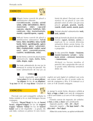 Perioada veche
80
Alegeþi forma corectã de plural a
substantivelor alãturate:
cravatã/cravate, cravãþi;
cravatã/cravate, cravãþi;
cravatã/cravate, cravãþi;
cravatã/cravate, cravãþi;
cravatã/cravate, cravãþi; salatã/
salatã/
salatã/
salatã/
salatã/
salate, salãþi;
salate, salãþi;
salate, salãþi;
salate, salãþi;
salate, salãþi; fabricã/fabrici, fãbrici;
fabricã/fabrici, fãbrici;
fabricã/fabrici, fãbrici;
fabricã/fabrici, fãbrici;
fabricã/fabrici, fãbrici;
staþie/staþii, stãþii;
staþie/staþii, stãþii;
staþie/staþii, stãþii;
staþie/staþii, stãþii;
staþie/staþii, stãþii; capcanã/
capcanã/
capcanã/
capcanã/
capcanã/
capcane, cãpcãni; halã/hale, hãli;
capcane, cãpcãni; halã/hale, hãli;
capcane, cãpcãni; halã/hale, hãli;
capcane, cãpcãni; halã/hale, hãli;
capcane, cãpcãni; halã/hale, hãli;
casã/case, cãºi; manta/mantale,
casã/case, cãºi; manta/mantale,
casã/case, cãºi; manta/mantale,
casã/case, cãºi; manta/mantale,
casã/case, cãºi; manta/mantale,
mantãi; copertã/coperte, coperþi.
mantãi; copertã/coperte, coperþi.
mantãi; copertã/coperte, coperþi.
mantãi; copertã/coperte, coperþi.
mantãi; copertã/coperte, coperþi.
Indicaþi forma corectã de plural a
urmãtoarelor substantive: halcã/
halcã/
halcã/
halcã/
halcã/
halce,
halce,
halce,
halce,
halce, hãlci;
hãlci;
hãlci;
hãlci;
hãlci; falcã/fãlci, falce; bardã
falcã/fãlci, falce; bardã
falcã/fãlci, falce; bardã
falcã/fãlci, falce; bardã
falcã/fãlci, falce; bardã/
barde,
barde,
barde,
barde,
barde, bãrzi;
bãrzi;
bãrzi;
bãrzi;
bãrzi; zgardã/zgarde,
zgardã/zgarde,
zgardã/zgarde,
zgardã/zgarde,
zgardã/zgarde, zgãrzi;
zgãrzi;
zgãrzi;
zgãrzi;
zgãrzi;
gardã/garde
gardã/garde
gardã/garde
gardã/garde
gardã/garde, gãrzi;
gãrzi;
gãrzi;
gãrzi;
gãrzi; sabie/sabii
sabie/sabii
sabie/sabii
sabie/sabii
sabie/sabii,
sãbii;
sãbii;
sãbii;
sãbii;
sãbii; corabie/corabii
corabie/corabii
corabie/corabii
corabie/corabii
corabie/corabii, corãbii; sanie/
corãbii; sanie/
corãbii; sanie/
corãbii; sanie/
corãbii; sanie/
sanii, sãnii; cazarmã/cazarme,
sanii, sãnii; cazarmã/cazarme,
sanii, sãnii; cazarmã/cazarme,
sanii, sãnii; cazarmã/cazarme,
sanii, sãnii; cazarmã/cazarme,
cazãrmi; stradã/strade, strãzi.
cazãrmi; stradã/strade, strãzi.
cazãrmi; stradã/strade, strãzi.
cazãrmi; stradã/strade, strãzi.
cazãrmi; stradã/strade, strãzi.
Scrieþi forma corectã de plural pentru
substantivele: roºie, molie, folie,
roºie, molie, folie,
roºie, molie, folie,
roºie, molie, folie,
roºie, molie, folie,
rodie, dropie, copie.
rodie, dropie, copie.
rodie, dropie, copie.
rodie, dropie, copie.
rodie, dropie, copie.
Nu toate substantivele de mai jos îºi
formeazã în acelaºi fel pluralul. Nu
toate substantivele de mai jos au
EXERCIÞII
EXERCIÞII
EXERCIÞII
EXERCIÞII
EXERCIÞII
1
1
1
1
1
2
2
2
2
2
formã de plural. Precizaþi care sub-
stantive nu au plural ºi care este
pluralul corect al celor care pot avea
plural: groapã, poamã, toartã,
groapã, poamã, toartã,
groapã, poamã, toartã,
groapã, poamã, toartã,
groapã, poamã, toartã,
coamã, coalã, seamã, zeamã, joacã.
coamã, coalã, seamã, zeamã, joacã.
coamã, coalã, seamã, zeamã, joacã.
coamã, coalã, seamã, zeamã, joacã.
coamã, coalã, seamã, zeamã, joacã.
Formaþi pluralul substantivelor norã,
norã,
norã,
norã,
norã,
sorã, aurorã
sorã, aurorã
sorã, aurorã
sorã, aurorã
sorã, aurorã.
Indicaþi formele de plural ale substan-
tivelor: raport, termen, centru
raport, termen, centru
raport, termen, centru
raport, termen, centru
raport, termen, centru ºi
explicaþi în ce constã diferenþa
semanticã dintre aceste forme. Cu
fiecare formã de plural alcãtuiþi câte
o propoziþie.
Se dau perechile: fracþie – fracþiune;
fracþie – fracþiune;
fracþie – fracþiune;
fracþie – fracþiune;
fracþie – fracþiune;
reacþie-reacþiune;
reacþie-reacþiune;
reacþie-reacþiune;
reacþie-reacþiune;
reacþie-reacþiune; variaþie – varia-
variaþie – varia-
variaþie – varia-
variaþie – varia-
variaþie – varia-
þiune; emisie – emisiune;
þiune; emisie – emisiune;
þiune; emisie – emisiune;
þiune; emisie – emisiune;
þiune; emisie – emisiune; transmisie
transmisie
transmisie
transmisie
transmisie
– transmisiune.
– transmisiune.
– transmisiune.
– transmisiune.
– transmisiune.
Alcãtuiþi cu fiecare membru al
perechii câte o propoziþie din care sã
se poatã vedea diferenþa semanticã
dintre ele.
3
3
3
3
3
4
4
4
4
4
5
5
5
5
5
6
6
6
6
6
7
7
7
7
7
VERBUL
VERBUL
VERBUL
VERBUL
VERBUL
Foarte rãspândite sunt rostirile
*mi-ar place
mi-ar place
mi-ar place
mi-ar place
mi-ar place (în loc de mi-ar plãcea
mi-ar plãcea
mi-ar plãcea
mi-ar plãcea
mi-ar plãcea),
*va dispare
va dispare
va dispare
va dispare
va dispare (în loc de va dispãrea
va dispãrea
va dispãrea
va dispãrea
va dispãrea),
*n
n
n
n
n-aº tace
aº tace
aº tace
aº tace
aº tace (în loc de n-aº tãcea
n-aº tãcea
n-aº tãcea
n-aº tãcea
n-aº tãcea). Greºeala se
Precizaþi care sunt conjugãrile verbului în
limba românã ºi în ce mod distingem fiecare
conjugare.
Formele: *fãcem/
fãcem/
fãcem/
fãcem/
fãcem/*fãceþi
fãceþi
fãceþi
fãceþi
fãceþi (în loc de facem/
facem/
facem/
facem/
facem/
faceþi
faceþi
faceþi
faceþi
faceþi), trãgem/*trãgeþi
trãgem/*trãgeþi
trãgem/*trãgeþi
trãgem/*trãgeþi
trãgem/*trãgeþi (în loc de tragem/
tragem/
tragem/
tragem/
tragem/
trageþi
trageþi
trageþi
trageþi
trageþi) *bãtem/
bãtem/
bãtem/
bãtem/
bãtem/ *bãteþi
bãteþi
bãteþi
bãteþi
bãteþi (în loc de batem/
batem/
batem/
batem/
batem/
bateþi
bateþi
bateþi
bateþi
bateþi) sunt ºi ele rãspândite – ºi greºite. De
astã datã, confuzia se petrece în sens invers:
se ajunge la aceste forme, deoarece verbele a
a
a
a
a
face, a trage, a bate
face, a trage, a bate
face, a trage, a bate
face, a trage, a bate
face, a trage, a bate (care sunt de conjugarea
a III-a) sunt tratate ca ºi cum ar fi de conjugarea
a II-a.
Formele corecte de imperativ ale verbelor:
a face, a zice, a duce
a face, a zice, a duce
a face, a zice, a duce
a face, a zice, a duce
a face, a zice, a duce sunt urmãtoarele:
Imperativ pozitiv: – Fã! – Zi! – Du-l!
– Fã! – Zi! – Du-l!
– Fã! – Zi! – Du-l!
– Fã! – Zi! – Du-l!
– Fã! – Zi! – Du-l!
Imperativ negativ: –
–
–
–
– Nu
Nu
Nu
Nu
Nu face
face
face
face
face (asta)! – Nu
(asta)! – Nu
(asta)! – Nu
(asta)! – Nu
(asta)! – Nu
zice
zice
zice
zice
zice asta! – Nu-l
asta! – Nu-l
asta! – Nu-l
asta! – Nu-l
asta! – Nu-l duce
duce
duce
duce
duce!
!
!
!
!
Alãturi de aceste forme, au apãrut urmãtoarele
explicã aici prin faptul cã vorbitorii care scriu
sau rostesc astfel nu ºtiu cã aceste verbe nu
sunt de conjugarea a III-a. Ei le trateazã ca ºi
cum ar fi de aceastã conjugare.
EXERCIÞIU
EXERCIÞIU
EXERCIÞIU
EXERCIÞIU
EXERCIÞIU
 