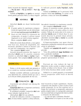 81
Perioada veche
ADVERBUL
ADVERBUL
ADVERBUL
ADVERBUL
ADVERBUL
Adverbul decât
decât
decât
decât
decât are douã întrebuinþãri
corecte:
Î
Î
Î
Î
Î El poate apãrea în exprimarea compara-
tivului de superioritate sau de inferioritate:
Ion este mai înalt/mai puþin înalt decât
decât
decât
decât
decât Dan.
Î
Î
Î
Î
Î Dacã nu este folosit în construcþii de
comparaþie, el poate fi utilizat numai
împreunã cu un verb la forma negativã:
N
N
N
N
N-am cumpãrat decât
decât
decât
decât
decât cartofi.
Alãturi de aceste douã utilizãri, a mai apãrut
însã încã una, destul de rãspânditã, dar
incorectã: adverbul e folosit în structuri care
nu sunt nici comparative, nici negative:
*Am cumpãrat decât
decât
decât
decât
decât cartofi.
Aceastã greºealã provine din faptul cã
adverbul decât
decât
decât
decât
decât este în anumite contexte
sinonim cu adverbele doar
doar
doar
doar
doar ºi numai.
numai.
numai.
numai.
numai. Expri-
marea greºitã: *Am cumpãrat decât
decât
decât
decât
decât cartofi este
într-adevãr sinonimã cu exprimarea corectã:
Am cumpãrat doar/numai
doar/numai
doar/numai
doar/numai
doar/numai cartofi.
Numai cã sinonimia acestor adverbe nu e
suficientã pentru a le putea utiliza în orice
context. Trebuie de aceea ºtiut cã în vreme ce
adverbul decât
decât
decât
decât
decât poate fi folosit doar în con-
textele descrise în primele douã utilizãri,
adverbele sinonime doar
doar
doar
doar
doar ºi numai
numai
numai
numai
numai nu ascultã
de aceleaºi restricþii.
O hipercorectitudine care apare chiar în
exprimarea vorbitorilor instruiþi este aºa-numitul
acord al adverbului:
*Experþii sunt unanimi
unanimi
unanimi
unanimi
unanimi de acord
de acord
de acord
de acord
de acord în aceastã
privinþã.
*Una din problemele largi
largi
largi
largi
largi dezbãtute
dezbãtute
dezbãtute
dezbãtute
dezbãtute este
cea a protecþiei mediului.
*Aceste soluþii îndelungi
îndelungi
îndelungi
îndelungi
îndelungi cãutate
cãutate
cãutate
cãutate
cãutate au adus
progrese spectaculoase în fizicã.
forme incorecte de imperativ negativ:
– Nu
– Nu
– Nu
– Nu
– Nu fã
fã
fã
fã
fã asta! – Nu
asta! – Nu
asta! – Nu
asta! – Nu
asta! – Nu zi
zi
zi
zi
zi nimic! – Nu-l
nimic! – Nu-l
nimic! – Nu-l
nimic! – Nu-l
nimic! – Nu-l du
du
du
du
du
nicãieri!
nicãieri!
nicãieri!
nicãieri!
nicãieri!
Verbele a împrãºtia
a împrãºtia
a împrãºtia
a împrãºtia
a împrãºtia ºi a speria
a speria
a speria
a speria
a speria au aceeaºi
formã pentru persoana întâi ºi a doua singular
la indicativ prezent: eu/tu împrãºtii,
eu/tu împrãºtii,
eu/tu împrãºtii,
eu/tu împrãºtii,
eu/tu împrãºtii, eu/tu
eu/tu
eu/tu
eu/tu
eu/tu
sperii.
sperii.
sperii.
sperii.
sperii.
Verbul a continua
a continua
a continua
a continua
a continua are la persoana întâi
singular forma eu continu
eu continu
eu continu
eu continu
eu continuu
u
u
u
u,
,
,
,
, în vreme ce la
persoana a doua are forma tu continui.
tu continui.
tu continui.
tu continui.
tu continui.
Pentru a vã da seama unde este greºeala ºi
în ce constã ea, rezolvaþi urmãtorul exerciþiu:
Studiaþi cuvintele subliniate ºi precizaþi pe
cine determinã ele, conform formei pe care o
au în fiecare dintre propoziþiile de mai sus.
EXERCIÞIU
EXERCIÞIU
EXERCIÞIU
EXERCIÞIU
EXERCIÞIU Precizaþi pe cine trebuie de fapt sã
determine aceste cuvinte ºi arãtaþi ce parte de
vorbire ar trebui sã fie fiecare. Care ar trebui
sã fie forma fiecãruia dintre aceste cuvinte?
Arãtaþi în ce constã greºeala ºi reconstruiþi
fiecare propoziþie astfel încât sã devinã
corectã.
CONJUNCÞIA
CONJUNCÞIA
CONJUNCÞIA
CONJUNCÞIA
CONJUNCÞIA
Concluziile sunt afirmaþii care decurg din
alte afirmaþii.
Conjuncþia
Conjuncþia
Conjuncþia
Conjuncþia
Conjuncþia deci
deci
deci
deci
deci este o conjuncþie conclusivã,
adicã exprimã o concluzie.
În urmãtorul exemplu, conjuncþia deci
deci
deci
deci
deci este
corect folositã. Explicaþi de ce:
Afarã plouã, deci
deci
deci
deci
deci îmi iau umbrela.
În afarã de utilizarea corectã a conjuncþiei
deci
deci
deci
deci
deci, în mass-media a apãrut o a doua utilizare,
total incorectã ºi foarte supãrãtoare. Anume,
conjuncþia este folositã ca prim cuvânt al unei
prime propoziþii. Ea nu mai exprimã nici o
relaþie de concluzie cu propoziþia anterioarã,
pentru simplul motiv cã o propoziþie anterioarã
nici nu existã! Iatã un fragment de interviu dintr-
o emisiune de televiziune:
– Ce este de fapt o mãnãstire Shaolin?
– *Deci
Deci
Deci
Deci
Deci trebuie sã vã spun cã nu este un tip
 