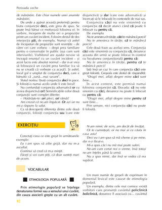 Perioada veche
82
de mãnãstire. Este chiar numele unei anumite
mãnãstiri.
De unde a apãrut aceastã preferinþã pentru
biata conjuncþie deci,
deci,
deci,
deci,
deci, este greu de spus. Se
poate însã bãnui ce motiveazã folosirea ei: în
vorbire, începem de multe ori o propoziþie
printr-un cuvânt incident. Folosim destul de des
interjecþia pãi,
pãi,
pãi,
pãi,
pãi, de exemplu. Numai cã astfel
de începuturi de propoziþie sunt resimþite – de
cãtre cei care vorbesc – drept prea familiare
pentru o conversaþie în public (aºa cum sunt
interviurile). Vorbitorul are aºadar nevoie sã
înceapã enunþul cu un cuvânt incident – ºi
acest lucru este absolut normal – dar n-ar vrea
sã foloseascã un cuvânt prea familiar (ca sã
nu se creadã cã vorbeºte ca acasã!). ªi astfel,
locul gol e umplut de conjuncþia deci,
deci,
deci,
deci,
deci, care e
bãnuitã cã „sunã…mai savant”.
Sfatul nostru: lãsaþi conjuncþia deci
deci
deci
deci
deci în pace.
ªi folosiþi-o numai acolo unde îi este locul!
Nu confundaþi conjuncþia adversativã or
or
or
or
or cu
aceea disjunctivã ori!
ori!
ori!
ori!
ori! Semnificaþiile celor douã
conjuncþii sunt complet diferite:
– Hotãrãºte-te: ori
ori
ori
ori
ori pleci, ori
ori
ori
ori
ori rãmâi!
Am crezut cã ne-am împãcat. Or
Or
Or
Or
Or azi iar nu
mi-a rãspuns la salut.
Ca sã descoperiþi diferenþa dintre cele douã
conjuncþii, folosiþi conjuncþia sau
sau
sau
sau
sau (care este
disjunctivã) ºi dar
dar
dar
dar
dar (care este adversativã) ºi
încercaþi sã le înlocuiþi în contextele de mai sus.
Conjuncþia cãci
cãci
cãci
cãci
cãci nu este sinonimã cu
conjuncþia cã
cã
cã
cã
cã decât atunci când cã
cã
cã
cã
cã poate fi
înlocuit cu pentru cã.
pentru cã.
pentru cã.
pentru cã.
pentru cã.
De exemplu
Nu te amesteca în tãrâþe, cãci
cãci
cãci
cãci
cãci te mãnâncã porcii!
Nu te amesteca în tãrâþe, cã
cã
cã
cã
cã te mãnâncã
porcii!
Cele douã fraze au acelaºi sens. Conjuncþia
cãci
cãci
cãci
cãci
cãci este sinonimã cu conjuncþia cã,
cã,
cã,
cã,
cã, deoarece
aceasta din urmã se poate înlocui în context
cu locuþiunea conjuncþionalã pentru cã:
pentru cã:
pentru cã:
pentru cã:
pentru cã:
Nu te amesteca în tãrâþe, pentru
pentru
pentru
pentru
pentru cã
cã
cã
cã
cã te
mãnâncã porcii!
Iatã însã un caz în care conjuncþia cãci
cãci
cãci
cãci
cãci este
greºit folositã. Greºeala este destul de rãspânditã:
*Dragii mei, aflaþi despre mine cãci
cãci
cãci
cãci
cãci sunt
bine…
În acest context, este permisã numai
folosirea conjuncþiei cã.
cã.
cã.
cã.
cã. Dovada: cã
cã
cã
cã
cã nu este
sinonim cu cãci,
cãci,
cãci,
cãci,
cãci, deoarece nu poate fi înlocuit
cu pentru cã:
pentru cã:
pentru cã:
pentru cã:
pentru cã:
*Dragii mei, aflaþi despre mine pentru
pentru
pentru
pentru
pentru cã
cã
cã
cã
cã
sunt bine…
Prin urmare, nici conjuncþia cãci
cãci
cãci
cãci
cãci nu poate
fi folositã.
EXERCIÞIU
EXERCIÞIU
EXERCIÞIU
EXERCIÞIU
EXERCIÞIU
Corectaþi ceea ce este greºit în urmãtoarele
exemple:
Eu i-am spus sã aibe grijã, dar nu m-a
ascultat.
Continui sã cred cã m-a minþit.
Fãceþi ºi voi cum ºtiþi, cã doar sunteþi mari
de-acum.
N-am nimic de scris, am decât de învãþat.
Or te cuminþeºti, or nu mai ai ce cãuta în
casa asta!
Deci eu i-am spus sã mã cheme ºi pe mine,
dar n-a fãcut-o.
Mi-a spus cãci nu mã mai poate suferi.
Ne-am cam certat noi o vreme, însã totuºi
ne-am înþeles pânã la urmã.
Nu a spus nimic, dar însã se vedea cã era
supãrat.
VOCABULAR
VOCABULAR
VOCABULAR
VOCABULAR
VOCABULAR
ETIMOLOGIA POPULARÃ
ETIMOLOGIA POPULARÃ
ETIMOLOGIA POPULARÃ
ETIMOLOGIA POPULARÃ
ETIMOLOGIA POPULARÃ
Prin
Prin
Prin
Prin
Prin etimologie popularã
etimologie popularã
etimologie popularã
etimologie popularã
etimologie popularã se înþelege
se înþelege
se înþelege
se înþelege
se înþelege
denaturarea formei sau a sensului unui cuvânt,
denaturarea formei sau a sensului unui cuvânt,
denaturarea formei sau a sensului unui cuvânt,
denaturarea formei sau a sensului unui cuvânt,
denaturarea formei sau a sensului unui cuvânt,
din cauza asocierii greºite cu un alt cuvânt.
din cauza asocierii greºite cu un alt cuvânt.
din cauza asocierii greºite cu un alt cuvânt.
din cauza asocierii greºite cu un alt cuvânt.
din cauza asocierii greºite cu un alt cuvânt.
Un mare numãr de greºeli de exprimare în
domeniul lexical este cauzat de etimologia
popularã.
Un exemplu, dintre cele mai comice: existã
vorbitori care pronunþã cuvântul policlinicã
policlinicã
policlinicã
policlinicã
policlinicã
boliclinicã,
boliclinicã,
boliclinicã,
boliclinicã,
boliclinicã, deoarece îl asociazã cu… cuvântul
 