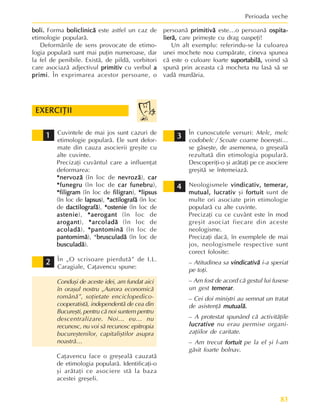 83
Perioada veche
boli.
boli.
boli.
boli.
boli. Forma boliclinicã
boliclinicã
boliclinicã
boliclinicã
boliclinicã este astfel un caz de
etimologie popularã.
Deformãrile de sens provocate de etimo-
logia popularã sunt mai puþin numeroase, dar
la fel de penibile. Existã, de pildã, vorbitori
care asociazã adjectivul primitiv
primitiv
primitiv
primitiv
primitiv cu verbul a
a
a
a
a
primi
primi
primi
primi
primi. În exprimarea acestor persoane, o
Cuvintele de mai jos sunt cazuri de
etimologie popularã. Ele sunt defor-
mate din cauza asocierii greºite cu
alte cuvinte.
Precizaþi cuvântul care a influenþat
deformarea:
*nervozã
*nervozã
*nervozã
*nervozã
*nervozã (în loc de nevrozã
nevrozã
nevrozã
nevrozã
nevrozã), car
car
car
car
car
*funegru
*funegru
*funegru
*funegru
*funegru (în loc de car funebru
car funebru
car funebru
car funebru
car funebru),
*filigram
*filigram
*filigram
*filigram
*filigram (în loc de filigran
filigran
filigran
filigran
filigran), *lipsus
*lipsus
*lipsus
*lipsus
*lipsus
(în loc de lapsus
lapsus
lapsus
lapsus
lapsus), *actilografã
*actilografã
*actilografã
*actilografã
*actilografã (în loc
de dactilografã
dactilografã
dactilografã
dactilografã
dactilografã), *ostenie
*ostenie
*ostenie
*ostenie
*ostenie (în loc de
astenie
astenie
astenie
astenie
astenie), *aerogant
*aerogant
*aerogant
*aerogant
*aerogant (în loc de
arogant
arogant
arogant
arogant
arogant), *arcoladã
*arcoladã
*arcoladã
*arcoladã
*arcoladã (în loc de
acoladã
acoladã
acoladã
acoladã
acoladã), *pantominã
*pantominã
*pantominã
*pantominã
*pantominã (în loc de
pantomimã
pantomimã
pantomimã
pantomimã
pantomimã), *brusculadã
brusculadã
brusculadã
brusculadã
brusculadã (în loc de
busculadã
busculadã
busculadã
busculadã
busculadã).
În „O scrisoare pierdutã” de I.L.
Caragiale, Caþavencu spune:
Conduºi de aceste idei, am fundat aici
în oraºul nostru „Aurora economicã
românã”, soþietate enciclopedico-
cooperatistã, independentã de cea din
Bucureºti, pentru cã noi suntem pentru
descentralizare. Noi… eu… nu
recunosc, nu voi sã recunosc epitropia
bucureºtenilor, capitaliºtilor asupra
noastrã…
Caþavencu face o greºealã cauzatã
de etimologia popularã. Identificaþi-o
ºi arãtaþi ce asociere stã la baza
acestei greºeli.
În cunoscutele versuri: Melc, melc
codobelc / Scoate coarne boereºti…
se gãseºte, de asemenea, o greºealã
rezultatã din etimologia popularã.
Descoperiþi-o ºi arãtaþi pe ce asociere
greºitã se întemeiazã.
Neologismele vindicativ, temerar,
vindicativ, temerar,
vindicativ, temerar,
vindicativ, temerar,
vindicativ, temerar,
mutual, lucrativ
mutual, lucrativ
mutual, lucrativ
mutual, lucrativ
mutual, lucrativ ºi fortuit
fortuit
fortuit
fortuit
fortuit sunt de
multe ori asociate prin etimologie
popularã cu alte cuvinte.
Precizaþi cu ce cuvânt este în mod
greºit asociat fiecare din aceste
neologisme.
Precizaþi dacã, în exemplele de mai
jos, neologismele respective sunt
corect folosite:
– Atitudinea sa vindicativã
vindicativã
vindicativã
vindicativã
vindicativã i-a speriat
pe toþi.
– Am fost de acord cã gestul lui fusese
un gest temerar
temerar
temerar
temerar
temerar.
– Cei doi miniºtri au semnat un tratat
de asistenþã mutualã.
mutualã.
mutualã.
mutualã.
mutualã.
– A protestat spunând cã activitãþile
lucrative
lucrative
lucrative
lucrative
lucrative nu erau permise organi-
zaþiilor de caritate.
– Am trecut fortuit
fortuit
fortuit
fortuit
fortuit pe la el ºi l-am
gãsit foarte bolnav.
EXERCIÞII
EXERCIÞII
EXERCIÞII
EXERCIÞII
EXERCIÞII
1
1
1
1
1
persoanã primitivã
primitivã
primitivã
primitivã
primitivã este…o persoanã ospita-
ospita-
ospita-
ospita-
ospita-
lierã,
lierã,
lierã,
lierã,
lierã, care primeºte cu drag oaspeþi!
Un alt exemplu: referindu-se la culoarea
unei mochete nou cumpãrate, cineva spunea
cã este o culoare foarte suportabilã,
suportabilã,
suportabilã,
suportabilã,
suportabilã, voind sã
spunã prin aceasta cã mocheta nu lasã sã se
vadã murdãria.
2
2
2
2
2
3
3
3
3
3
4
4
4
4
4
 