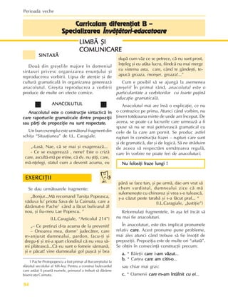 Perioada veche
84
Curriculum diferenþiat B –
Curriculum diferenþiat B –
Curriculum diferenþiat B –
Curriculum diferenþiat B –
Curriculum diferenþiat B –
Specializarea
Specializarea
Specializarea
Specializarea
Specializarea Învãþãtori-educatoare
Învãþãtori-educatoare
Învãþãtori-educatoare
Învãþãtori-educatoare
Învãþãtori-educatoare
SINTAXÃ
SINTAXÃ
SINTAXÃ
SINTAXÃ
SINTAXÃ
Douã din greºelile majore în domeniul
sintaxei privesc organizarea enunþului ºi
reproducerea vorbirii. Lipsa de atenþie ºi de
culturã gramaticalã în organizarea genereazã
anacolutul. Greºita reproducrea a vorbirii
produce de multe ori efecte comice.
ANACOLUTUL
ANACOLUTUL
ANACOLUTUL
ANACOLUTUL
ANACOLUTUL
Anacolutul este o construcþie sintacticã în
Anacolutul este o construcþie sintacticã în
Anacolutul este o construcþie sintacticã în
Anacolutul este o construcþie sintacticã în
Anacolutul este o construcþie sintacticã în
care raporturile gramaticale dintre propoziþii
care raporturile gramaticale dintre propoziþii
care raporturile gramaticale dintre propoziþii
care raporturile gramaticale dintre propoziþii
care raporturile gramaticale dintre propoziþii
sau pãrþi de propoziþie nu sunt respectate.
sau pãrþi de propoziþie nu sunt respectate.
sau pãrþi de propoziþie nu sunt respectate.
sau pãrþi de propoziþie nu sunt respectate.
sau pãrþi de propoziþie nu sunt respectate.
Un bun exemplu este urmãtorul fragment din
schiþa “Situaþiunea” de I.L. Caragiale.
„-Lasã, Nae, cã se mai ºi exagereazã...
- Ce se exagereazã , nene? Este o crizã
care, ascultã-mã pe mine, cã dv. nu ºtiþi, care,
mã-nþelegi, statul cum a devenit acuma, eu
dupã cum vãz ce se petrece, cã nu sunt prost,
înþeleg ºi eu atâta lucru, fiindcã nu mai merge
cu sistema asta, care, când te gândeºti, te-
apucã groaza, monºer, groaza!...”
Cum e posibil sã se ajungã la asemenea
greºeli? În primul rând, anacolutul este o
particularitate a vorbitorilor cu foarte puþinã
educaþie gramaticalã.
Anacolutul mai are însã o explicaþie, ce nu
o contrazice pe prima. Atunci când vorbim, nu
þinem totdeauna minte de unde am început. De
aceea, se poate ca lucrurile care urmeazã a fi
spuse sã nu se mai potriveascã gramatical cu
cele de la care am pornit. Se produc astfel
rupturi în construcþia frazei – rupturi care sunt
ºi de gramaticã, dar ºi de logicã. Sã ne strãduim
de aceea sã respectãm urmãtoarea regulã,
care în vorbire ne poate feri de anacoluturi:
Nu folosiþi fraze lungi !
Nu folosiþi fraze lungi !
Nu folosiþi fraze lungi !
Nu folosiþi fraze lungi !
Nu folosiþi fraze lungi !
Se dau urmãtoarele fragmente:
„Bonjur...Mã recomand Tarsiþa Popeasca,
vãduva lu’ priotu Sava de la Caimata, care a
dãrâmat-o Pache1
când a fãcut bulivarul ãl
nou, ºi fiu-meu Lae Popescu. “
(I.L.Caragiale, “Articolul 214”)
„– Ce pretinzi d-ta acuma de la prevenit?
– Onoarea mea, domn’ judecãtor, care
m-anjurat dumnealui, pardon, facu-þi ºi
dregu-þi ºi mi-a spart clondirul cã nu vrea sã-
mi plãteascã...Cã eu sunt o fomeie sãrmanã,
ºi e pãcat! vine dumnealui gol puºcã ºi bea
pânã se face tun, ºi pe urmã, dac-am vrut sã
chem vardistul, dumnealui zice cã mã
sulemeneºte cu chinoroz ºi vrea s-o tuleascã,
º-a cãzut peste tarabã ºi s-a fãcut praf... “
(I.L.Caragiale, „Justiþie”)
Reformulaþi fragmentele, în aºa fel încât sã
nu mai fie anacoluturi.
În anacoluturi, este des implicat pronumele
relativ care
care
care
care
care. Acest pronume pune probleme,
mai ales atunci când trebuie sã fie însoþit de
prepoziþii. Prepoziþia este de multe ori “uitatã”.
Se obþin în consecinþã construcþii precum:
a.
a.
a.
a.
a. * Bãieþii care i-am vãzut
care i-am vãzut
care i-am vãzut
care i-am vãzut
care i-am vãzut...
b.
b.
b.
b.
b. * Cartea care am citit-o
care am citit-o
care am citit-o
care am citit-o
care am citit-o...
sau chiar mai grav:
c.
c.
c.
c.
c. * Oamenii care
care
care
care
care m-am întâlnit
m-am întâlnit
m-am întâlnit
m-am întâlnit
m-am întâlnit cu ei
cu ei
cu ei
cu ei
cu ei...
EXERCIÞII
EXERCIÞII
EXERCIÞII
EXERCIÞII
EXERCIÞII
1 Pache Protopopescu a fost primar al Bucureºtiului la
sfârºitul secolului al XIX-lea. Pentru a construi bulevardul
care astãzi îi poartã numele, primarul a trebuit sã dãrâme
bisericuþa Caimata.
LIMBÃ ªI
LIMBÃ ªI
LIMBÃ ªI
LIMBÃ ªI
LIMBÃ ªI
COMUNICARE
COMUNICARE
COMUNICARE
COMUNICARE
COMUNICARE
 