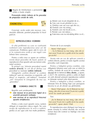 85
Perioada veche
Regula de întrebuinþare a pronumelui
relativ e foarte simplã:
Pronumele relativ trebuie sã fie precedat
Pronumele relativ trebuie sã fie precedat
Pronumele relativ trebuie sã fie precedat
Pronumele relativ trebuie sã fie precedat
Pronumele relativ trebuie sã fie precedat
de prepoziþia cerutã de verb.
de prepoziþia cerutã de verb.
de prepoziþia cerutã de verb.
de prepoziþia cerutã de verb.
de prepoziþia cerutã de verb.
Corectaþi, acolo unde este necesar, con-
strucþiile alãturate, punând prepoziþia la locul
potrivit:
EXERCIÞIU
EXERCIÞIU
EXERCIÞIU
EXERCIÞIU
EXERCIÞIU
a.
a.
a.
a.
a. Bãieþii care m-am despãrþit de ei...
b.
b.
b.
b.
b. Fata care m-am plimbat cu ea...
c.
c.
c.
c.
c. Fântâna care am scos apã din ea...
d.
d.
d.
d.
d. Pantofii care mã strâng...
e.
e.
e.
e.
e. Pantofii care mã încalþ cu ei...
f.
f.
f.
f.
f. Pãrinþii care mã iubesc...
g.
g.
g.
g.
g. Frate-meu care nu mã-nþeleg deloc cu el...
REPRODUCEREA VORBIRII
REPRODUCEREA VORBIRII
REPRODUCEREA VORBIRII
REPRODUCEREA VORBIRII
REPRODUCEREA VORBIRII
O altã problemã cu care se confruntã
vorbitorii este reproducerea unui act de
comunicare. Problema apare atât în scris cât
ºi în comunicarea oralã ºi are reguli care
trebuie bine cunoscute.
Pentru a reda ceea ce spune un vorbitor,
existã douã procedee de bazã: putem sã
reproducem chiar spusele sale sau numai conþi-
nutul acestora.
În primul caz, folosim procedeul numit
vorbire directã;
vorbire directã;
vorbire directã;
vorbire directã;
vorbire directã; în cel de-al doilea caz
procedeul se numeºte vorbire indirectã
vorbire indirectã
vorbire indirectã
vorbire indirectã
vorbire indirectã .
.
.
.
.
Sintagmele „vorbire directã” ºi „vorbire
indirectã” sunt aici sinonime cu expresiile „stil
direct” ºi, respectiv, „stil indirect”. Termenul
„stil” înseamnã în sintagmele de mai sus
„procedeu”.
VORBIREA DIRECTÃ
VORBIREA DIRECTÃ
VORBIREA DIRECTÃ
VORBIREA DIRECTÃ
VORBIREA DIRECTÃ
Regulile sunt urmãtoarele:
Î
Î
Î
Î
Î este necesar sã se precizeze faptul cã o
este necesar sã se precizeze faptul cã o
este necesar sã se precizeze faptul cã o
este necesar sã se precizeze faptul cã o
este necesar sã se precizeze faptul cã o
anumitã persoanã vorbeºte;
anumitã persoanã vorbeºte;
anumitã persoanã vorbeºte;
anumitã persoanã vorbeºte;
anumitã persoanã vorbeºte;
Î
Î
Î
Î
Î este necesar sã se reproducã întocmai
este necesar sã se reproducã întocmai
este necesar sã se reproducã întocmai
este necesar sã se reproducã întocmai
este necesar sã se reproducã întocmai
spusele emiþãtorului.
spusele emiþãtorului.
spusele emiþãtorului.
spusele emiþãtorului.
spusele emiþãtorului.
Pentru a reda exact spusele cuiva, suntem
obligaþi sã respectãm câteva reguli. Ne vom
ocupa de reproducerea în scris a vorbirii,
pentru cã aici apar cele mai multe probleme.
Pornim de la un exemplu:
Atunci Vlad spuse:
– Eu în Retezat nu mai merg, câte zile oi
mai avea! N-am nici o poftã sã-mi las oasele
pe-acolo!
Acesta este un caz de aplicare corectã a
vorbirii directe, pentru cã toate regulile acestui
procedeu sunt respectate.
Pentru a îndeplini prima condiþie, este
obligatorie folosirea unui verb care se referã la
vorbire. Verbele de acest fel se numesc verbe
dicendi (de la latinescul dico, dicere,
dico, dicere,
dico, dicere,
dico, dicere,
dico, dicere, „a spune,
a zice”). De asemenea, pentru a arãta cã dupã
un verb dicendi urmeazã reproducerea vorbirii
se foloseºte semnul celor douã puncte.
Pentru a îndeplini a doua condiþie, se
foloseºte linia de dialog (fapt care presupune
trecerea la un alt aliniat) sau ghilimelele:
Atunci Vlad spuse: „Eu în Retezat nu mai
merg, câte zile oi mai avea! N-am nici o poftã
sã-mi las oasele pe-acolo!”
Sau:
„Eu în Retezat nu mai merg, câte zile oi
mai avea! N-am nici o poftã sã-mi las oasele
pe-acolo!”, spuse atunci Vlad.
În reproducerea unor dialoguri mai lungi se
poate renunþa la verbul dicendi, dar aceasta
numai dacã din context se înþelege cine este
emiþãtorul.
 