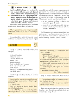Perioada veche
86
VORBIREA INDIRECTÃ
VORBIREA INDIRECTÃ
VORBIREA INDIRECTÃ
VORBIREA INDIRECTÃ
VORBIREA INDIRECTÃ
Regulile vorbirii indirecte
vorbirii indirecte
vorbirii indirecte
vorbirii indirecte
vorbirii indirecte sunt urmãtoarele:
Î
Î
Î
Î
Î este necesarã folosirea unui verb dicendi
este necesarã folosirea unui verb dicendi
este necesarã folosirea unui verb dicendi
este necesarã folosirea unui verb dicendi
este necesarã folosirea unui verb dicendi
al cãrui subiect indicã emiþãtorul mesajului;
al cãrui subiect indicã emiþãtorul mesajului;
al cãrui subiect indicã emiþãtorul mesajului;
al cãrui subiect indicã emiþãtorul mesajului;
al cãrui subiect indicã emiþãtorul mesajului;
Î
Î
Î
Î
Î verbul trebuie sã aibã o propoziþie com-
verbul trebuie sã aibã o propoziþie com-
verbul trebuie sã aibã o propoziþie com-
verbul trebuie sã aibã o propoziþie com-
verbul trebuie sã aibã o propoziþie com-
pletivã corespunzãtoare. Propoziþia com-
pletivã corespunzãtoare. Propoziþia com-
pletivã corespunzãtoare. Propoziþia com-
pletivã corespunzãtoare. Propoziþia com-
pletivã corespunzãtoare. Propoziþia com-
pletivã trebuie sã exprime sensul (conþi-
pletivã trebuie sã exprime sensul (conþi-
pletivã trebuie sã exprime sensul (conþi-
pletivã trebuie sã exprime sensul (conþi-
pletivã trebuie sã exprime sensul (conþi-
nutul) celor spuse de persoana la care se
nutul) celor spuse de persoana la care se
nutul) celor spuse de persoana la care se
nutul) celor spuse de persoana la care se
nutul) celor spuse de persoana la care se
referã subiectul verbului dicendi.
referã subiectul verbului dicendi.
referã subiectul verbului dicendi.
referã subiectul verbului dicendi.
referã subiectul verbului dicendi.
Prin vorbirea indirectã, este reprodus conþinutul
vorbirii cuiva, ºi nu vorbirea propriu-zisã:
Vlad a spus cã nu va mai merge niciodatã
în Retezat, pentru cã nu vrea sã-ºi mai riºte
viaþa.
Pentru cã vorbirea indirectã exprimã numai
conþinutul unei comunicãri, ea este un mijloc
comod de a ne referi la ceea ce a spus o anumitã
persoanã. Nu suntem, aºadar, obligaþi sã
reproducem chiar cuvintele folosite de vorbitor.
Acest fapt se reflectã, în exemplul de mai sus,
prin aceea cã, pentru a rezuma cele spuse de
Vlad, ne-am permis anumite simplificãri:
– nu am respectat ordinea cuvintelor din
propoziþia spusã de Vlad;
– am omis o întreagã propoziþie (dar am
pãstrat sensul exprimat de ea, folosind
adverbul niciodatã
niciodatã
niciodatã
niciodatã
niciodatã).
Vorbirea indirectã e un instrument foarte bun
de rezumare a unei opere epice sau dramatice.
În alcãtuirea unor astfel de rezumate, nu e
recomandatã ºi folosirea vorbirii directe.
Treceþi în vorbire indirectã urmãtoarele
exemple:
Te-ai mai îngrãºat.
Mã duc în parc.
Cine eºti dumneata?
Sunteþi gata?
A sunat cineva?
Când crezi cã te vei întoarce?
Unde a ascuns cartea?
Nu te miºca!
Aºteaptã-l în faþa cinematografului!
Mai rãmâi puþin!
Transformaþi urmãtorul dialog în vorbire
indirectã:
(Moromete) se apropie de capãtul dinspre
drum al prispei unde dormea Nilã ºi îi ºopti
la ureche:
– Bãi Nilã-m’!
Nilã sãri speriat de ºoapta tainicã ºi cu
ochii holbaþi gângãvi:
– Ce e bã? Apoi recunoscându-l pe tatãl
sãu mugi chinuit cã l-a adus din odihna
EXERCIÞII
EXERCIÞII
EXERCIÞII
EXERCIÞII
EXERCIÞII
adâncã în care zãcea: Ce s-a întâmplat, mã?
Ce-ai cu mine?
– Hai încoace!
– Unde? Ce s-a întâmplat?
– Nu s-a întâmplat nimic, n-auzi surdule!
Scoalã-te încet ºi hai încoace! porunci
Moromete cu acelaºi glas.[…]
Nilã se dãdu jos de pe prispã ºi îºi trase
pantalonii oftând.
– Unde mergem, mã? ºopti el încã buimac
de somn.
Moromete nu-i rãspunse.
(M. Preda, Moromeþii)
Citiþi cu atenþie urmãtoarele douã enunþuri:
Oamenii cavernelor le spuneau copiilor
lor: „Suliþele rãnesc”.
Oamenii cavernelor le spuneau copiilor
lor cã suliþele rãnesc.
Deºi sunt aproape identice, unul e adevãrat,
iar altul e fals. Care este enunþul adevãrat, care
este enunþul fals ºi de ce?
 