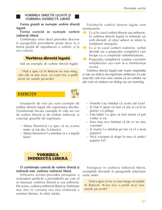 87
Perioada veche
VORBIREA
INDIRECTÃ LIBERÃ
O combinaþie corectã de vorbire directã ºi
O combinaþie corectã de vorbire directã ºi
O combinaþie corectã de vorbire directã ºi
O combinaþie corectã de vorbire directã ºi
O combinaþie corectã de vorbire directã ºi
indirectã este
indirectã este
indirectã este
indirectã este
indirectã este vorbirea indirectã liberã.
vorbirea indirectã liberã.
vorbirea indirectã liberã.
vorbirea indirectã liberã.
vorbirea indirectã liberã.
Utilizarea acestui procedeu presupune o
cunoaºtere perfectã a procedeelor pe care el
se bazeazã, vorbirea directã ºi cea indirectã.
De aceea, vorbirea indirectã liberã se întâlneºte
mai ales în varianta cea mai elaboratã a
românei literare, în stilul artistic.
VORBIREA DIRECTÃ LEGATÃ ªI
VORBIREA DIRECTÃ LEGATÃ ªI
VORBIREA DIRECTÃ LEGATÃ ªI
VORBIREA DIRECTÃ LEGATÃ ªI
VORBIREA DIRECTÃ LEGATÃ ªI
VORBIREA INDIRECTÃ LIBERÃ
VORBIREA INDIRECTÃ LIBERÃ
VORBIREA INDIRECTÃ LIBERÃ
VORBIREA INDIRECTÃ LIBERÃ
VORBIREA INDIRECTÃ LIBERÃ
Forma greºitã se numeºte
Forma greºitã se numeºte
Forma greºitã se numeºte
Forma greºitã se numeºte
Forma greºitã se numeºte vorbire directã
vorbire directã
vorbire directã
vorbire directã
vorbire directã
legatã
legatã
legatã
legatã
legatã.
.
.
.
.
Forma corectã se numeºte
Forma corectã se numeºte
Forma corectã se numeºte
Forma corectã se numeºte
Forma corectã se numeºte vorbire
vorbire
vorbire
vorbire
vorbire
indirectã liberã
indirectã liberã
indirectã liberã
indirectã liberã
indirectã liberã.
.
.
.
.
Combinaþia celor douã procedee descrise
în paragrafele precedente poate duce la o
formã greºitã de reproducere a vorbirii, ºi la
una corectã.
Vorbirea directã legatã
Iatã un exemplu de vorbire directã legatã:
Vlad a spus cã în Retezat nu mai merg,
câte zile oi mai avea, cã n-am nici o poftã
sã-mi las oasele pe-acolo!
Trãsãturile vorbirii directe legate sunt
urmãtoarele:
Î
Î
Î
Î
Î Ca ºi în cazul vorbirii directe sau indirecte,
în vorbirea directã legatã se foloseºte un
verb dicendi, al cãrui subiect se referã la
emiþãtorul mesajului.
Î
Î
Î
Î
Î Ca ºi în cazul vorbirii indirecte, verbul
dicendi are o propoziþie completivã care
începe cu o conjuncþie subordonatoare.
Î
Î
Î
Î
Î Propoziþia completivã conþine cuvintele
emiþãtorului aºa cum le-a întrebuinþat
acesta.
Vorbirea directã legatã este foarte rãspânditã
ºi este un indiciu de exprimare neliterarã. Ea este
unul din cele mai clare semne cã un vorbitor nu
ºtie cum sã relateze un dialog sau un monolog.
Enunþurile de mai jos sunt exemple de
vorbire directã legatã din exprimarea elevilor.
Transformaþi fiecare exemplu în câte un caz
de vorbire directã ºi de vorbire indirectã, ºi
corectaþi greºelile de exprimare:
– Sfânta Duminicã i-a spus cã eu acuma
trebe sã mã duc la bisericã.
– Sfânta Duminicã l-a întrebat cã v-a îngrijit
bine?
– Femeile l-au întrebat cã acolo eºti Goe?
– ªi Goe îi spuse cã lasã cã ºtiu io cã tu te
prefaci cã plângi.
– Fata babei i-a spus cã lasã mamã cã pot
s-aduc ºi eu.
– Sora mea m-a întrebat cã de ce nu stau
cuminte?
– ªi mama l-a întrebat pe Ion cã el a furat
pupãza?
– Nicã a-nceput sã strige la moº cã unde-i
pupãza lui?
EXERCIÞII
EXERCIÞII
EXERCIÞII
EXERCIÞII
EXERCIÞII
Transpuse în vorbirea indirectã liberã,
exemplele discutate în paragrafele anterioare
aratã astfel:
Vlad a spus cã nu va mai merge niciodatã
în Retezat. N-are nici o poftã sã-ºi lase
oasele pe-acolo!
 