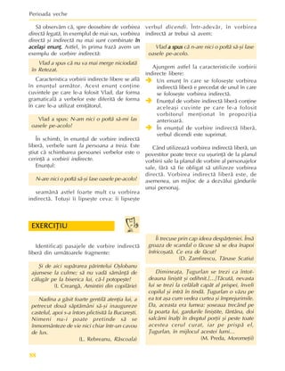 Perioada veche
88
Îi trecuse prin cap ideea despãrþeniei. Însã
groaza de scandal o fãcuse sã se dea înapoi
înfricoºatã. Ce era de fãcut?
(D. Zamfirescu, Tãnase Scatiu)
Dimineaþa, Þugurlan se trezi ca întot-
deauna liniºtit ºi odihnit.[…]Tãcutã, nevasta
lui se trezi la celãlalt capãt al prispei, înveli
copilul ºi intrã în tindã. Þugurlan o vãzu pe
ea tot aºa cum vedea curtea ºi împrejurimile.
Da, aceasta era lumea: ºoseaua trecând pe
la poarta lui, gardurile liniºtite, fântâna, doi
salcâmi înalþi în dreptul porþii ºi peste toate
acestea cerul curat, iar pe prispã el,
Þugurlan, în mijlocul acestei lumi…
(M. Preda, Moromeþii)
Identificaþi pasajele de vorbire indirectã
liberã din urmãtoarele fragmente:
ªi de aici supãrarea pãrintelui Oºlobanu
ajunsese la culme; sã nu vadã sãmânþã de
cãlugãr pe la biserica lui, cã-l potopeºte!
(I. Creangã, Amintiri din copilãrie)
Nadina a gãsit foarte gentilã atenþia lui, a
petrecut douã sãptãmâni sã-ºi inaugureze
castelul, apoi s-a întors plictisitã la Bucureºti.
Nimeni nu-i poate pretinde sã se
înmormânteze de vie nici chiar într-un cavou
de lux.
(L. Rebreanu, Rãscoala)
Sã observãm cã, spre deosebire de vorbirea
directã legatã, în exemplul de mai sus, vorbirea
directã ºi indirectã nu mai sunt combinate în
în
în
în
în
acelaºi enunþ
acelaºi enunþ
acelaºi enunþ
acelaºi enunþ
acelaºi enunþ.
.
.
.
. Astfel, în prima frazã avem un
exemplu de vorbire indirectã:
Vlad a spus cã nu va mai merge niciodatã
în Retezat.
Caracteristica vorbirii indirecte libere se aflã
în enunþul urmãtor. Acest enunþ conþine
cuvintele pe care le-a folosit Vlad, dar forma
gramaticalã a verbelor este diferitã de forma
în care le-a utilizat emiþãtorul.
Vlad a spus: N-am nici o poftã sã-mi las
oasele pe-acolo!
În schimb, în enunþul de vorbire indirectã
liberã, verbele sunt la persoana a treia. Este
ºtiut cã schimbarea persoanei verbelor este o
cerinþã a vorbirii indirecte.
Enunþul:
N-are nici o poftã sã-ºi lase oasele pe-acolo!
seamãnã astfel foarte mult cu vorbirea
indirectã. Totuºi îi lipseºte ceva: îi lipseºte
verbul dicendi. Într-adevãr, în vorbirea
indirectã ar trebui sã avem:
Vlad a spus
a spus
a spus
a spus
a spus cã n-are nici o poftã sã-ºi lase
oasele pe-acolo.
Ajungem astfel la caracteristicile vorbirii
indirecte libere:
Î
Î
Î
Î
Î Un enunþ în care se foloseºte vorbirea
indirectã liberã e precedat de unul în care
se foloseºte vorbirea indirectã.
Î
Î
Î
Î
Î Enunþul de vorbire indirectã liberã conþine
aceleaºi cuvinte pe care le-a folosit
vorbitorul menþionat în propoziþia
anterioarã.
Î
Î
Î
Î
Î În enunþul de vorbire indirectã liberã,
verbul dicendi este suprimat.
Când utilizeazã vorbirea indirectã liberã, un
povestitor poate trece cu uºurinþã de la planul
vorbirii sale la planul de vorbire al personajelor
sale, fãrã sã fie obligat sã utilizeze vorbirea
directã. Vorbirea indirectã liberã este, de
asemenea, un mijloc de a dezvãlui gândurile
unui personaj.
EXERCIÞIU
EXERCIÞIU
EXERCIÞIU
EXERCIÞIU
EXERCIÞIU
 