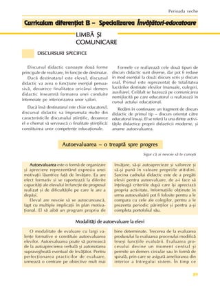 89
Perioada veche
Curriculum diferenþiat B – Specializarea
Curriculum diferenþiat B – Specializarea
Curriculum diferenþiat B – Specializarea
Curriculum diferenþiat B – Specializarea
Curriculum diferenþiat B – Specializarea Învãþãtori-educatoare
Învãþãtori-educatoare
Învãþãtori-educatoare
Învãþãtori-educatoare
Învãþãtori-educatoare
DISCURSURI SPECIFICE
DISCURSURI SPECIFICE
DISCURSURI SPECIFICE
DISCURSURI SPECIFICE
DISCURSURI SPECIFICE
Discursul didactic cunoaºte douã forme
principale de realizare, în funcþie de destinatar.
Dacã destinatarul este elevul, discursul
didactic va avea o funcþiune esenþial persua-
sivã, deoarece finalitatea oricãrui demers
didactic înseamnã formarea unei conduite
întemeiate pe interiorizarea unor valori.
Dacã însã destinatarul este chiar educatorul,
discursul didactic va împrumuta multe din
caracteristicile discursului ºtiinþific, deoarece
el e chemat sã serveascã o finalitate ºtiinþificã:
constituirea unor competenþe educaþionale.
Formele ce realizeazã cele douã tipuri de
discurs didactic sunt diverse, dar pot fi reduse
în mod esenþial la douã: discurs scris ºi discurs
oral. Primul este reprezentat de totalitatea
lucrãrilor destinate elevilor (manuale, culegeri,
auxiliare). Celãlalt se bazeazã pe comunicarea
nemijlocitã pe care educatorul o realizeazã în
cursul actului educaþional.
Redãm în continuare un fragment de discurs
didactic de primul tip – discurs orientat cãtre
educatorul însuºi. El se referã la una dintre activi-
tãþile didactice proprii didacticii moderne, ºi
anume autoevaluarea.
O modalitate de evaluare cu largi va-
lenþe formative o constituie autoevaluarea
elevilor. Autoevaluarea poate sã porneascã
de la autoaprecierea verbalã ºi autonotarea
supravegheatã eventual de învãþãtor. Pentru
perfecþionarea practicilor de evaluare,
urmeazã o centrare pe obiective mult mai
bine determinate. Trecerea de la evaluarea
produsului la evaluarea procesului modificã
înseºi funcþiile evaluãrii. Evaluarea pro-
cesului devine un moment central ºi
permite un demers circular sau în formã de
spiralã, prin care se asigurã ameliorarea din
interior a întregului sistem. În timp ce
Autoevaluarea
Autoevaluarea
Autoevaluarea
Autoevaluarea
Autoevaluarea este o formã de organizare
ºi apreciere reprezentând expresia unei
motivaþii lãuntrice faþã de învãþare. Ea are
efect formativ ºi se raporteazã la diferite
capacitãþi ale elevului în funcþie de progresul
realizat ºi de dificultãþile pe care le are a
depãºi.
Elevul are nevoie sã se autocunoascã,
fapt cu multiple implicaþii în plan motiva-
þional. El sã aibã un program propriu de
învãþare, sã-ºi autoaprecieze ºi valoreze ºi
sã-ºi punã în valoare propriile atitidini.
Sarcina cadrului didactic este de a pregãti
elevii pentru autoevaluare, de a-i face sã
înþeleagã criteriile dupã care îºi apreciazã
propria activitate. Informaþiile obþinute în
urma autoevaluãrii pot fi folosite pentru a le
compara cu cele ale colegilor, pentru a le
prezenta periodic pãrinþilor ºi pentru a-ºi
completa portofoliul sãu.
Autoevaluarea – o treaptã spre progres
Autoevaluarea – o treaptã spre progres
Autoevaluarea – o treaptã spre progres
Autoevaluarea – o treaptã spre progres
Autoevaluarea – o treaptã spre progres
Sigur cã ai nevoie sã te cunoºti
Modalitãþi de autoevaluare la elevi
Modalitãþi de autoevaluare la elevi
Modalitãþi de autoevaluare la elevi
Modalitãþi de autoevaluare la elevi
Modalitãþi de autoevaluare la elevi
LIMBÃ ªI
LIMBÃ ªI
LIMBÃ ªI
LIMBÃ ªI
LIMBÃ ªI
COMUNICARE
COMUNICARE
COMUNICARE
COMUNICARE
COMUNICARE
 