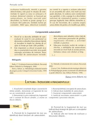 Perioada veche
90
evaluarea tradiþionalã, menitã a garanta
obiectivitatea, este pusã în situaþia de exte-
rioritate în raport cu ceea ce urmeazã a fi
evaluat, demersul sistemic se bazeazã pe
autoevaluare, ea însãºi asociatã unei
deschideri. La limitã se poate ajunge la o
evaluare fãrã judecare, fondatã numai pe
constatãri. Altfel spus, obiectivul evaluãrii
nu constã în a raporta o acþiune educativã
la un ansamblu de valori, mai mult sau mai
puþin absolute, în vederea unei condamnãri
sau aprobãri, ci de a ajunge la o deschidere
suficient de sistematicã pentru a putea
percepe legãturile între diferite elemente ºi,
în caz de necesitate, de a acþiona asupra
unora dintre ele pentru a le modifica pe altele.
• Elevul îºi va dezvolta abilitãþile de auto-
evaluare în cazul în care profesorul va
demonstra o atitudine binevoitoare faþã de
el, încredere în forþele lui, dorinþa de a-l
ajuta sã înveþe pe toate cãile posibile;
• Este important ca elevul sã poatã sã-ºi
dea o caracteristicã succintã, sã-ºi poatã
autoregla activitatea de instruire. Baza
activitãþii de autoevaluare include:
Componentele autoevaluãrii
Componentele autoevaluãrii
Componentele autoevaluãrii
Componentele autoevaluãrii
Componentele autoevaluãrii
Bibliografie:
Bibliografie:
Bibliografie:
Bibliografie:
Bibliografie:
Radu, I. T. Evaluarea în procesul didactic, Bucureºti,
Editura Didacticã ºi Pedagogicã, 2000.
Stoica, Adrian. a). Metodologia elaborãrii testelor
de progres ºcolar, Colegiul Universitar Credis, 1999-
2000.
dezvoltarea unei atitudini critice faþã de
sine, activizarea proceselor de gândire,
organizarea eficientã a activitãþii
mintale ºi practice;
• Educarea nivelului realist de cerinþe a
elevilor, a abilitãþilor de autoevaluare
necesitã un nivel înalt al acestui proces,
formarea cãruia cere eforturi ºi timp.
[…]
b.) Metode ºi instrumente de evaluare, Bucureºti,
2000.
Cucoº, C-tin. Probleme de docimologie didacticã,
în Psihopedagogie pentru examenele de definitivare
ºi grade didactice, Iaºi, Editura Polirom, 1998.
(Sursa: www.didactic.ro)
1. Actualizând cunoºtinþele despre caracteristicile
stilului ºtiinþific, demonstraþi cã fragmentul de mai
sus are caracteristicile acestui stil
2. Demonstraþi cã, prin conþinutul sãu, fragmentul
este o varietate de discurs ºtiinþific, ºi anume un
discurs didactic.
3. Rezumaþi definiþia conceptului de autoevaluare.
4. Indicaþi douã modalitãþi de autoevaluare.
5. Enumeraþi componentele autoevaluãrii
6. Justificaþi necesitatea autoevaluãrii ca parte
componentã a procesului educativ.
1.
1.
1.
1.
1. Pornind de la fragmentul de mai sus,
identificaþi douã funcþiuni ale autoevaluãrii.
ECTURA – ÎNÞELEGERE A FRAGMENTULUI
ECTURA – ÎNÞELEGERE A FRAGMENTULUI
ECTURA – ÎNÞELEGERE A FRAGMENTULUI
ECTURA – ÎNÞELEGERE A FRAGMENTULUI
ECTURA – ÎNÞELEGERE A FRAGMENTULUI
L
TEME
TEME
TEME
TEME
TEME 2.
2.
2.
2.
2. Pornind de la fragmentul de mai sus
indicaþi douã strategii de aplicare a conceptului
de autoevaluare.
3.
3.
3.
3.
3. Indicaþi alte trei forme de realizare a
discursului didactic.
 
