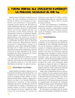 Perioada modernã
92
I
I
I
I
I. FORME HIBRIDE ALE CIVILIZAÞIEI ROMÂNEªTI
. FORME HIBRIDE ALE CIVILIZAÞIEI ROMÂNEªTI
. FORME HIBRIDE ALE CIVILIZAÞIEI ROMÂNEªTI
. FORME HIBRIDE ALE CIVILIZAÞIEI ROMÂNEªTI
. FORME HIBRIDE ALE CIVILIZAÞIEI ROMÂNEªTI
LA MIJLOCUL SECOLULUI AL XIX-lea
LA MIJLOCUL SECOLULUI AL XIX-lea
LA MIJLOCUL SECOLULUI AL XIX-lea
LA MIJLOCUL SECOLULUI AL XIX-lea
LA MIJLOCUL SECOLULUI AL XIX-lea
Modernizarea civilizaþiei româneºti este un
proces ale cãrui începuturi se plaseazã în
secolul al XIX-lea. Se considerã cã eveni-
mentul care marcheazã, în plan politic,
începutul acestui proces este Revoluþia lui
Tudor Vladimirescu din 1821, care pune capãt
domniilor fanariote. Pacea de la Adrianopole
(1829), care încheie rãzboiul ruso-turc, are
consecinþe ºi pentru þãrile româneºti: sub
administraþia ruseascã, se elaboreazã Regula-
mentul organic, un document prin care se
reglementeazã viaþa politicã ºi socialã în
Principate; astfel se impune protectoratul Rusiei
ºi suzeranitatea turceascã. Deºi are destul de
multe neajunsuri, Regulamentul organic
contribuie la modernizarea statului ºi la
introducerea unui cadru instituþional burghez.
Revoluþia de la 1848 este un alt moment
important în procesul de modernizare; urmeazã
Unirea de la 1859, reformele lui Al. I.Cuza,
Constituþia din 1864, înscãunarea lui Carol I,
Rãzboiul de Independenþã etc.
Procesul de modernizare politicã ºi socialã
este însã devansat de o puternicã miºcare
culturalã, care începe încã din ultimele decenii
ale regimului fanariot ºi stã sub semnul
influenþelor occidentale, în special franceze.
SOCIETÃÞILE CULTURALE
SOCIETÃÞILE CULTURALE
SOCIETÃÞILE CULTURALE
SOCIETÃÞILE CULTURALE
SOCIETÃÞILE CULTURALE
Dupã modelul societãþilor culturale care au
funcþionat în Occident, în Secolul luminilor, s-au
constituit ºi la noi astfel de asociaþii, care, în
secret, îºi propuneau þeluri politice. În 1827,
boierul luminat Dinicu Golescu, împreunã cu
tânãrul, pe atunci, Ion Heliade Rãdulescu,
organizeazã o societate, al cãrei program
cuprindea opt puncte: transformarea ªcolii de
la Sfântul Sava în colegiu ºi înfiinþarea unei
instituþii similare la Craiova; organizarea de
ºcoli normale în fiecare capitalã de judeþ;
crearea de ºcoli primare în fiecare sat;
înfiinþarea unor gazete în limba românã,
încurajarea traducerilor etc. Asociaþia îºi înce-
teazã activitatea în 1830, o datã cu moartea
lui Dinicu Golescu.
În 1833, Ion Câmpineanu ºi I.H.Rãdulescu
înfiinþeazã Societatea Filarmonicã, al cãrei
scop era de a promova „cultura limbii româneºti
ºi înaintarea literaturii, întinderea muzicii
vocale în Prinþipate ºi spre aceasta formarea
unui teatru naþional”.
ÎNVÃÞÃMÂNTUL
ÎNVÃÞÃMÂNTUL
ÎNVÃÞÃMÂNTUL
ÎNVÃÞÃMÂNTUL
ÎNVÃÞÃMÂNTUL
În procesul de modernizare a vieþii publice
româneºti, un rol important este deþinut de
învãþãmânt. În 1813, Gheorghe Asachi iniþiazã
un curs de inginerie ºi hotãrnicie, în limba
românã, la Academia Greceascã din Iaºi. În
Muntenia, bazele învãþãmântului în limba
românã sunt puse de cãrturarul ardelean
Gheorghe Lazãr, începând cu 1818, în ªcoala
de la Sfântul Sava, din Bucureºti. El lanseazã o
Înºtiinþare cãtre „de toatã cinstea vrednicã
tinerime”: „Veniþi, toþi de toate pãrþile ºi de toatã
starea, veniþi la izvorul tãmãduirii!” Activitatea
începutã de Lazãr, este continuatã, dupã
Revoluþia lui Tudor, de cãtre I. H. Rãdulescu,
fost elev al ºcolii. În Moldova lucrurile par sã
stagneze pânã prin 1828, când ºcoala înfiinþatã
de Asachi se mutã la biserica Trei Ierarhi.
Dupã 1830, învãþãmântul devine o preocu-
pare a statului, dar este susþinut tot prin efortul
unor intelectuali entuziaºti: Asachi în Moldova
ºi Petrache Poenaru în Muntenia. Prin contri-
buþia acestora, ºcolile se înmulþesc ºi se
diversificã. În 1835, ªcoala Domneascã din Iaºi
se reorganizeazã sub numele de Academia
Mihãileanã (dupã numele domnitorului Mihail
Sturza). Aici, în 1843, îºi deschide Mihail
Kogãlniceanu Cursul de istorie naþionalã.
În Transilvania, pe lângã ºcolile de la Blaj,
centru al românismului, se înfiinþeazã la Braºov,
 