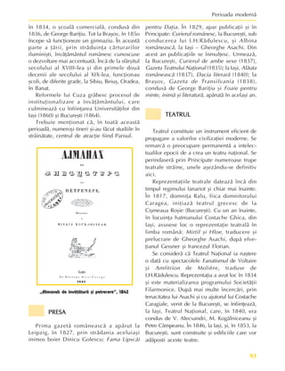 93
Perioada modernã
în 1834, o ºcoalã comercialã, condusã din
1836, de George Bariþiu. Tot la Braºov, în 185o
începe sã funcþioneze un gimnaziu. În aceastã
parte a þãrii, prin strãduinþa cãrturarilor
iluminiºti, învãþãmântul românesc cunoscuse
o dezvoltare mai accentuatã. Încã de la sfârºitul
secolului al XVIII-lea ºi din primele douã
decenii ale secolului al XIX-lea, funcþionau
ºcoli, de diferite grade, la Sibiu, Beiuº, Oradea,
în Banat.
Reformele lui Cuza grãbesc procesul de
instituþionalizare a învãþãmântului, care
culmineazã cu înfiinþarea Universitãþilor din
Iaºi (1860) ºi Bucureºti (1864).
Trebuie menþionat cã, în toatã aceastã
perioadã, numeroºi tineri ºi-au fãcut studiile în
strãinãtate, centrul de atracþie fiind Parisul.
pentru Daþia. În 1829, apar publicaþii ºi în
Principate: Curierul românesc, la Bucureºti, sub
conducerea lui I.H.Rãdulescu, ºi Albina
româneascã, la Iaºi – Gheorghe Asachi. Din
acest an publicaþiile se înmulþesc. Urmeazã,
la Bucureºti, Curierul de ambe sexe (1837),
Gazeta Teatrului Naþional (1835); la Iaºi, Alãuta
româneascã (1837), Dacia literarã (1840); la
Braºov, Gazeta de Transilvania (1838),
condusã de George Bariþiu ºi Foaie pentru
minte, inimã ºi literaturã, apãrutã în acelaºi an.
TEATRUL
TEATRUL
TEATRUL
TEATRUL
TEATRUL
Teatrul constituie un instrument eficient de
propagare a valorilor civilizaþiei moderne. Se
remarcã o preocupare permanentã a intelec-
tualilor epocii de a crea un teatru naþional. Se
perindaserã prin Principate numeroase trupe
teatrale strãine, unele aºezându-se definitiv
aici.
Reprezentaþiile teatrale dateazã încã din
timpul regimului fanariot ºi chiar mai înainte.
În 1817, domniþa Ralu, fiica domnitorului
Caragea, iniþiazã teatrul grecesc de la
Ciºmeaua Roºie (Bucureºti). Cu un an înainte,
în locuinþa hatmanului Costache Ghica, din
Iaºi, avusese loc o reprezentaþie teatralã în
limba românã: Mirtil ºi Hloe, traducere ºi
prelucrare de Gheorghe Asachi, dupã elve-
þianul Gessner ºi francezul Florian.
Se considerã cã Teatrul Naþional ia naºtere
o datã cu spectacolele Fanatismul de Voltaire
ºi Amfitrion de Molière, traduse de
I.H.Rãdulescu. Reprezentaþia a avut loc în 1834
ºi este materializarea programului Societãþii
Filarmonice. Dupã mai multe încercãri, prin
tenacitatea lui Asachi ºi cu ajutorul lui Costache
Caragiale, venit de la Bucureºti, se înfiinþeazã,
la Iaºi, Teatrul Naþional, care, în 1840, era
condus de V. Alecsandri, M. Kogãlniceanu ºi
Petre Câmpeanu. În 1846, la Iaºi, ºi, în 1853, la
Bucureºti, sunt construite ºi edificiile care vor
adãposti aceste teatre.
PRESA
PRESA
PRESA
PRESA
PRESA
Prima gazetã româneascã a apãrut la
Leipzig, în 1827, prin strãdania aceluiaºi
inimos boier Dinicu Golescu: Fama Lipscãi
„Almanah de învãþãturã ºi petrecere”, 1842
 