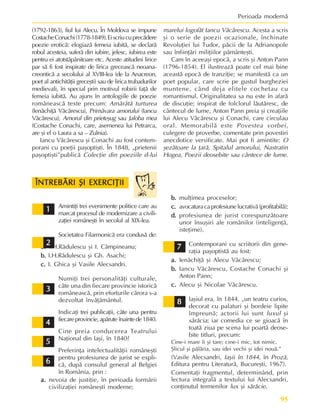 95
Perioada modernã
Amintiþi trei evenimente politice care au
marcat procesul de modernizare a civili-
zaþiei româneºti în secolul al XIX-lea.
Societatea Filarmonicã era condusã de:
a.
a.
a.
a.
a. I.H.Rãdulescu ºi I. Câmpineanu;
b.
b.
b.
b.
b. I.H.Rãdulescu ºi Gh. Asachi;
c.
c.
c.
c.
c. I. Ghica ºi Vasile Alecsandri.
Numiþi trei personalitãþi culturale,
câte una din fiecare provincie istoricã
româneascã, prin eforturile cãrora s-a
dezvoltat învãþãmântul.
Indicaþi trei publicaþii, câte una pentru
fiecareprovincie,apãrute înaintede1840.
Cine preia conducerea Teatrului
Naþional din Iaºi, în 1840?
Preferinþa intelectualitãþii româneºti
pentru profesiunea de jurist se expli-
cã, dupã consulul general al Belgiei
în România, prin :
a.
a.
a.
a.
a. nevoia de justiþie, în perioada formãrii
civilizaþiei româneºti moderne;
b.
b.
b.
b.
b. mulþimea proceselor;
c.
c.
c.
c.
c. avocaturacaprofesiunelucrativã(profitabilã);
d.
d.
d.
d.
d. profesiunea de jurist corespunzãtoare
unor însuºiri ale românilor (inteligenþã,
isteþime).
Contemporani cu scriitorii din gene-
raþia paºoptistã au fost:
a.
a.
a.
a.
a. Ienãchiþã ºi Alecu Vãcãrescu;
b.
b.
b.
b.
b. Iancu Vãcãrescu, Costache Conachi ºi
Anton Pann;
c.
c.
c.
c.
c. Alecu ºi Nicolae Vãcãrescu.
Iaºiul era, în 1844, „un teatru curios,
decorat cu palaturi ºi bordeie lipite
împreunã; actorii lui sunt luxul ºi
sãrãcia; iar comedia ce se gioacã în
toatã ziua pe scena lui poartã deose-
bite titluri, precum:
Cine-i mare îi ºi tare; cine-i mic, tot nimic.
ªlicul ºi pãlãria, sau idei vechi ºi idei nouã.”
(Vasile Alecsandri, Iaºii în 1844, în Prozã,
Editura pentru Literaturã, Bucureºti, 1967).
Comentaþi fragmentul, determinând, prin
lectura integralã a textului lui Alecsandri,
conþinutul termenilor lux ºi sãrãcie.
(1792-1863), fiul lui Alecu. În Moldova se impune
CostacheConachi(1778-1849).Eiscriucuprecãdere
poezie eroticã: elogiazã femeia iubitã, se declarã
robul acesteia, suferã din iubire, jelesc, iubirea este
pentru ei atotstãpânitoare etc. Aceste atitudini lirice
par sã fi fost inspirate de lirica greceascã neoana-
creonticã a secolului al XVIII-lea (de la Anacreon,
poet al antichitãþii greceºti) sau de lirica trubadurilor
medievali, în special prin motivul robirii faþã de
femeia iubitã. Au ajuns în antologiile de poezie
româneascã texte precum: Amãrâtã turturea
(Ienãchiþã Vãcãrescu), Primãvara amorului (Iancu
Vãcãrescu), Amorul din prieteºug sau Jaloba mea
(Costache Conachi, care, asemenea lui Petrarca,
are ºi el o Laura a sa – Zulnia).
Iancu Vãcãrescu ºi Conachi au fost contem-
porani cu poeþii paºoptiºti. În 1848, „prietenii
paºoptiºti”publicã Colecþie din poeziile d-lui
marelui logofãt Iancu Vãcãrescu. Acesta a scris
ºi o serie de poezii ocazionale, închinate
Revoluþiei lui Tudor, pãcii de la Adrianopole
sau înfiinþãri miliþiilor pãmânteºti.
Cam în aceeaºi epocã, a scris ºi Anton Pann
(1796-1854). El ilustreazã poate cel mai bine
aceastã epocã de tranziþie; se manifestã ca un
poet popular, care scrie pe gustul burgheziei
muntene, când deja elitele cochetau cu
romantismul. Originalitatea sa nu este în afarã
de discuþie; inspirat de folclorul lãutãresc, de
cântecul de lume, Anton Pann preia ºi creaþiile
lui Alecu Vãcãrescu ºi Conachi, care circulau
oral. Memorabilã este Povestea vorbei,
culegere de proverbe, comentate prin povestiri
anecdotice versificate. Mai pot fi amintite: O
ºezãtoare la þarã, Spitalul amorului, Nastratin
Hogea, Poezii deosebite sau cântece de lume.
ÎNTREBÃRI ªI EXERCIÞII
ÎNTREBÃRI ªI EXERCIÞII
ÎNTREBÃRI ªI EXERCIÞII
ÎNTREBÃRI ªI EXERCIÞII
ÎNTREBÃRI ªI EXERCIÞII
1
1
1
1
1
2
2
2
2
2
3
3
3
3
3
4
4
4
4
4
5
5
5
5
5
6
6
6
6
6
7
7
7
7
7
8
8
8
8
8
 