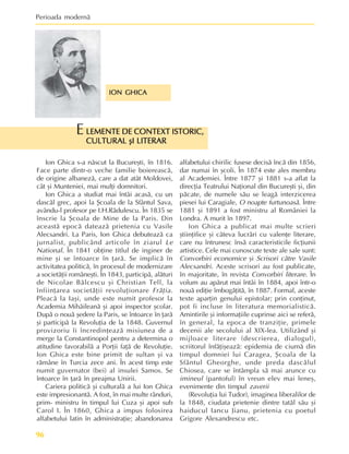 Perioada modernã
96
ION GHICA
ION GHICA
ION GHICA
ION GHICA
ION GHICA
LEMENTE DE CONTEXT ISTORIC,
LEMENTE DE CONTEXT ISTORIC,
LEMENTE DE CONTEXT ISTORIC,
LEMENTE DE CONTEXT ISTORIC,
LEMENTE DE CONTEXT ISTORIC,
CULTURAL ºI LITERAR
CULTURAL ºI LITERAR
CULTURAL ºI LITERAR
CULTURAL ºI LITERAR
CULTURAL ºI LITERAR
E
Ion Ghica s-a nãscut la Bucureºti, în 1816.
Face parte dintr-o veche familie boiereascã,
de origine albanezã, care a dat atât Moldovei,
cât ºi Munteniei, mai mulþi domnitori.
Ion Ghica a studiat mai întâi acasã, cu un
dascãl grec, apoi la ªcoala de la Sfântul Sava,
avându-l profesor pe I.H.Rãdulescu. În 1835 se
înscrie la ªcoala de Mine de la Paris. Din
aceastã epocã dateazã prietenia cu Vasile
Alecsandri. La Paris, Ion Ghica debuteazã ca
jurnalist, publicând articole în ziarul Le
National. În 1841 obþine titlul de inginer de
mine ºi se întoarce în þarã. Se implicã în
activitatea politicã, în procesul de modernizare
a societãþii româneºti. În 1843, participã, alãturi
de Nicolae Bãlcescu ºi Christian Tell, la
înfiinþarea societãþii revoluþionare Frãþia.
Pleacã la Iaºi, unde este numit profesor la
Academia Mihãileanã ºi apoi inspector ºcolar.
Dupã o nouã ºedere la Paris, se întoarce în þarã
ºi participã la Revoluþia de la 1848. Guvernul
provizoriu îi încredinþeazã misiunea de a
merge la Constantinopol pentru a determina o
atitudine favorabilã a Porþii faþã de Revoluþie.
Ion Ghica este bine primit de sultan ºi va
rãmâne în Turcia zece ani. În acest timp este
numit guvernator (bei) al insulei Samos. Se
întoarce în þarã în preajma Unirii.
Cariera politicã ºi culturalã a lui Ion Ghica
este impresionantã. A fost, în mai multe rânduri,
prim- ministru în timpul lui Cuza ºi apoi sub
Carol I. În 1860, Ghica a impus folosirea
alfabetului latin în administraþie; abandonarea
alfabetului chirilic fusese decisã încã din 1856,
dar numai în ºcoli. În 1874 este ales membru
al Academiei. Între 1877 ºi 1881 s-a aflat la
direcþia Teatrului Naþional din Bucureºti ºi, din
pãcate, de numele sãu se leagã interzicerea
piesei lui Caragiale, O noapte furtunoasã. Între
1881 ºi 1891 a fost ministru al României la
Londra. A murit în 1897.
Ion Ghica a publicat mai multe scrieri
ºtiinþifice ºi câteva lucrãri cu valenþe literare,
care nu întrunesc însã caracteristicile ficþiunii
artistice. Cele mai cunoscute texte ale sale sunt:
Convorbiri economice ºi Scrisori cãtre Vasile
Alecsandri. Aceste scrisori au fost publicate,
în majoritate, în revista Convorbiri literare. În
volum au apãrut mai întâi în 1884, apoi într-o
nouã ediþie îmbogãþitã, în 1887. Formal, aceste
texte aparþin genului epistolar; prin conþinut,
pot fi incluse în literatura memorialisticã.
Amintirile ºi informaþiile cuprinse aici se referã,
în general, la epoca de tranziþie, primele
decenii ale secolului al XIX-lea. Utilizând ºi
mijloace literare (descrierea, dialogul),
scriitorul înfãþiºeazã: epidemia de ciumã din
timpul domniei lui Caragea, ªcoala de la
Sfântul Gheorghe, unde preda dascãlul
Chiosea, care se întâmpla sã mai arunce cu
imineul (pantoful) în vreun elev mai leneº,
evenimente din timpul zaverii
(Revoluþia lui Tudor), imaginea liberalilor de
la 1848, ciudata prietenie dintre tatãl sãu ºi
haiducul Iancu Jianu, prietenia cu poetul
Grigore Alexandrescu etc.
 