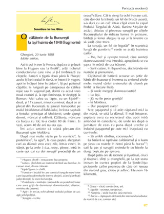 97
Perioada modernã
Ghergani, 20 iunie 1881
Iubite amice,
Azi te pui în tren la 9 seara, dupã ce ai prânzit
bine la Hugues sau la Brofft1, arãþi tichetul
conductorului care vine ºi þi-l timbreazã cu
cleºtele, fumezi o þigarã douã pânã la Ploeºti;
acolo îþi bei ceaiul în ticnã, te întorci în vagon,
apoi te înfãºuri bine în tartan2 , îþi pui paltonul
cãpãtâi, te lungeºti pe canapeaua de catifea
roºie sau în vagonul pat, dormi ca acasã vreo
nouã ceasuri ºi, la opt dimineaþa, te deºtepþi la
Roman. Aici cafea cu lapte, cu un kipfel3 –
douã, ºi 17 ceasuri, minut cu minut, dupã ce ai
plecat din Bucureºti, te gãseºti transportat pe
malul înbãlsãmat al Bahluiului, în fosta capitalã
a fostului principat al Moldovei, unde ajungi
dormit, mâncat ºi odihnit. Cãlãtoria, mâncare
cu bacºiº cu tot, te-a costat 80 de franci. Ei
vezi, acum 40 de ani nu era aºa.
Îmi aduc aminte cã odatã plecam din
Bucureºti spre Moldova:
Dupã mai multe vizite pe la vornicie4, la
postelnicie5, la agie6, la casa poºtei, alergãturi
cari au dãinuit vreo zece zile, într-o vineri, în
sfârºit, pe la orele 3 d.a., trosc, pleosc, intrã în
curte opt cai cu doi surugii7 precedaþi de un
ceauº8 cãlare. Cât te ºtergi la ochi înºirase caii,
câte doi-doi la trãsurã, un fel de briºcã uºoarã,
s-o duci cu un cal; într-o clipã eram la capul
Podului Târgului de Afarã, Bariera Moºilor de
astãzi; chiuiau ºi plesneau surugiii pe uliþele
Bucureºtiului de ridicau lumea în picioare,
bãrbaþi ºi femei alergau la uºi ºi la ferestre ca
sã vadã cine trece.
La streajã, un fel de logofãt9 în scurteicã
lungã de pambriu10 verde se aratã înaintea
cailor.
– Ho, ho! ºi opreºte trenul; cine sunteþi
dumneavoastrã? mã întreabã, apropiindu-se cu
ºapca în mânã de uºa trãsurei.
– Sunt cutare, îi rãspund eu, declinându-mi
numele ºi prenumele.
Cãpitanul de barierã scosese un petic de
hârtie din buzunar ºi însemna cu creionul zisele
mele, muind vârful creionului de plumb pe
limbã la fiecare literã.
– ªi unde mergeþi dumneavoastrã?
– La Iaºi.
– Sã nu fie peste graniþã?
– În Moldova.
– Dar paºaport aveþi?
Scot paºaportul ºi i-l arãt; cãpitanul mi-l ia
din mânã, se uitã la dânsul, îl mai întoarce,
ºopteºte ceva cu secretarul sãu, apoi intrã
amândoi în cancelarie, de unde ies dupã o
jumãtate de ceas cu pana dupã ureche ºi
îndoind paºaportul pe cute mi-l înapoiazã cu
cuvintele:
– Sã umbli sãnãtos, coconaºule!
La barierã se isprãvise caldarâmul ºi o luam
pe ºleau cu roatele în noroi pânã la bucea11;
caii la pas ºi surugiii croindu-le cu bicele la
dungi beºicate pe spinare.
Dupã patru ore de rãcnete ºi înjurãturi, cruci
ºi rãscruci, sfinþi ºi evanghelii, pe la opt seara
intram în curtea poºtiei de la ªindriliþa;
picioarele cailor pocneau de câte ori ieºeau
din noroiul gros, cleios ºi adânc. Fãcusem 16
kilometri.
O
O
O
O
O cãlãtorie de la Bucureºti
cãlãtorie de la Bucureºti
cãlãtorie de la Bucureºti
cãlãtorie de la Bucureºti
cãlãtorie de la Bucureºti
la Iaºi înainte de 1848 (fragmente)
la Iaºi înainte de 1848 (fragmente)
la Iaºi înainte de 1848 (fragmente)
la Iaºi înainte de 1848 (fragmente)
la Iaºi înainte de 1848 (fragmente)
Semnãtura lui Ion Ghica
1 Hugues, Brofft – restaurante bucureºtene.
2 tartan – pled dintr-un material de lânã sau bumbac, în
carouri mari, divers colorate.
3 kipfel (germ.) – chiflã.
4 Vornicie – localul în care vornicul (rang de mare boier
care rãspundea de treburile interne ale þãrii, având ºi atribuþii
judecãtoreºti) îºi exercita funcþia.
5 Postelnicie – instituþie condusã de un postelnic) boier
care avea grijã de dormitorul domnitorului; ulterior,
ministru de Externe).
6 Agie – în trecut, echivalentul sediului poliþiei de azi;
agã: ºeful poliþiei.
7 Surugiu – vizitiu
8 Ceauº – vãtaf; conducãtor, ºef.
9 Logofãt – secretar, funcþionar.
10 Pambriu – stofã finã din lânã merinos
11 Bucea – cãptuºealã de fontã din interiorul unuibutuc
de roatã ( de car, camion etc)
 