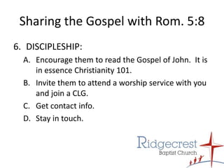 Sharing the Gospel with Rom. 5:8DISCIPLESHIP:Encourage them to read the Gospel of John.  It is in essence Christianity 101.Invite them to attend a worship service with you and join a CLG.Get contact info.Stay in touch.