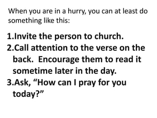 When you are in a hurry, you can at least do something like this:Invite the person to church.Call attention to the verse on the back.  Encourage them to read it sometime later in the day.Ask, “How can I pray for you today?”