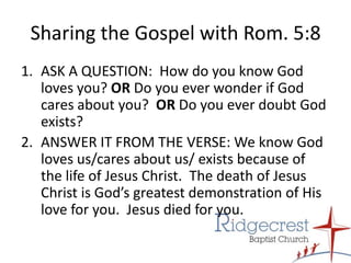 Sharing the Gospel with Rom. 5:8ASK A QUESTION:  How do you know God loves you? OR Do you ever wonder if God cares about you?  OR Do you ever doubt God exists?ANSWER IT FROM THE VERSE: We know God loves us/cares about us/ exists because of the life of Jesus Christ.  The death of Jesus Christ is God’s greatest demonstration of His love for you.  Jesus died for you.