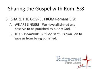 Sharing the Gospel with Rom. 5:8SHARE THE GOSPEL FROM Romans 5:8:  WE ARE SINNERS:  We have all sinned and deserve to be punished by a Holy God.JESUS IS SAVIOR:  But God sent His own Son to save us from being punished.