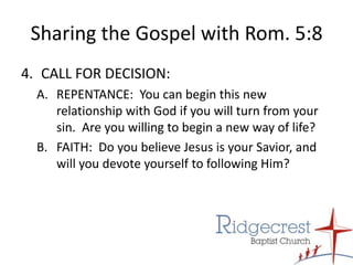 Sharing the Gospel with Rom. 5:8CALL FOR DECISION:A.	REPENTANCE:  You can begin this new relationship with God if you will turn from your sin.  Are you willing to begin a new way of life?B.	FAITH:  Do you believe Jesus is your Savior, and will you devote yourself to following Him?