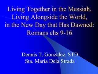 Living Together in the Messiah,
Living Alongside the World,
in the New Day that Has Dawned:
Romans chs 9-16
Dennis T. Gonzalez, STD
Sta. Maria Dela Strada
 
