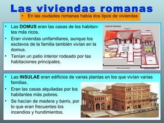 Las viviendas romanas En las ciudades romanas había dos tipos de viviendas Las  INSULAE  eran edificios de varias plantas en los que vivían varias familias. Eran las casas alquiladas por los  habitantes más pobres. Se hacían de madera y barro, por  lo que eran frecuentes los  incendios y hundimientos. Las  DOMUS  eran las casas de los habitan-  tes más ricos. Eran viviendas unifamiliares, aunque los  esclavos de la familia también vivían en la  domus. Tenían un patio interior rodeado por las  habitaciones principales. 