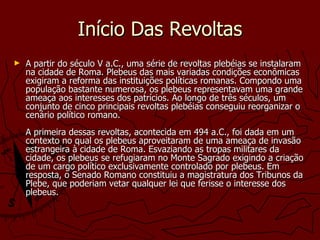 Início Das Revoltas A partir do século V a.C., uma série de revoltas plebéias se instalaram na cidade de Roma. Plebeus das mais variadas condições econômicas exigiram a reforma das instituições políticas romanas. Compondo uma população bastante numerosa, os plebeus representavam uma grande ameaça aos interesses dos patrícios. Ao longo de três séculos, um conjunto de cinco principais revoltas plebéias conseguiu reorganizar o cenário político romano.  A primeira dessas revoltas, acontecida em 494 a.C., foi dada em um contexto no qual os plebeus aproveitaram de uma ameaça de invasão estrangeira à cidade de Roma. Esvaziando as tropas militares da cidade, os plebeus se refugiaram no Monte Sagrado exigindo a criação de um cargo político exclusivamente controlado por plebeus. Em resposta, o Senado Romano constituiu a magistratura dos Tribunos da Plebe, que poderiam vetar qualquer lei que ferisse o interesse dos plebeus.  