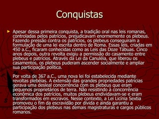 Conquistas Apesar dessa primeira conquista, a tradição oral nas leis romanas, controladas pelos patrícios, prejudicavam enormemente os plebeus. Fazendo pressão contra os patrícios, os plebeus conseguiram a formulação de uma lei escrita dentro de Roma. Essas leis, criadas em 450 a.C., ficaram conhecidas como as Leis das Doze Tábuas. Cinco anos depois, outra revolta exigiu a permissão do casamento entre plebeus e patrícios. Através da Lei da Canuléia, que liberou os casamentos, os plebeus puderam ascender socialmente e ampliar sua participação política.  Por volta de 367 a.C., uma nova lei foi estabelecida mediante revoltas plebéias. A extensão das grandes propriedades patrícias gerava uma desleal concorrência com os plebeus que eram pequenos proprietários de terra. Não resistindo à concorrência econômica dos patrícios, muitos plebeus endividavam-se e eram transformados em escravos. Nesse contexto, a Lei Licínia Sextia promoveu o fim da escravidão por dívida e ainda garantiu a participação dos plebeus nas demais magistraturas e cargos públicos romanos.  