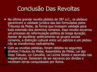 Conclusão Das Revoltas Na última grande revolta plebéia de 287 a.C., os plebeus garantiram a validade jurídica das leis formuladas pelos Tribunos da Plebe, de forma que tivessem validade para toda extensão dos domínios romanos. Essa revolta encerrou um processo de reformulação política de longa duração. Apesar de equilibrar politicamente os grupos sociais romanos, a distinção cultural entre um patrício e um plebeu não se transformou radicalmente.  Com as revoltas plebéias, foram obtidos os seguintes direitos:Tributos da Plebe, Assembléia da Plebe, Lei das Doze Tabuas, Lei Canuléia, Lei Licinia Sextia e ascensão nas magistraturas. Deixaram de ser escravos por dívidas e recebiam terras conquistadas por Roma.  