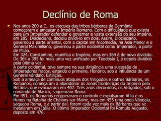 Declínio de Roma Nos anos 200 a.C., os ataques das tribos bárbaras da Germânia começaram a ameaçar o Império Romano. Com a dificuldade que existia para um Imperador defender e governar a vasta extensão do seu império, em 285, Diocleciano, decidiu dividi-lo em dois. Assim, Diocleciano, governou a parte oriental, com a capital em Nicomedia, na Ásia Menor e o General Maximiliano, governou a parte ocidental como Imperador, a partir de Milão.  Em 324, Constantino, reunifica o Império, mas em 364 é de novo dividido. De 364 a 395 foi mais uma vez unificado por Teodósio I, e depois dividido pela última vez.  A parte ocidental, teve sempre na sua dirigência uma sucessão de Imperadores fracos, estando o primeiro, Honório, sob a influência de um General vândalo, Estilicão.  Sob a ameaça de contínuos ataques dos Visigodos e outros Bárbaros, os Romanos, começaram a abandonar as zonas fronteiriças do Império pela Britânia, que evacuaram em 407. Três anos decorridos, os Visigodos, sob o comando de Alarico, saquearam Roma.  Em 451, os Romanos recuperaram o controlo e expulsaram Atila e os Hunos na Batalha de Châlons-sur-Maine, mas em 455 uma onda Vândala, saqueou Roma, e a partir daí, foram cada vez mais os Bárbaros que se instalaram em Itália. O último Imperador Ocidental foi Rómulo Augusto, deposto em 476.   