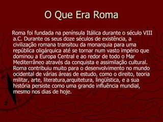 O Que Era Roma Roma foi fundada na península Itálica durante o século VIII a.C. Durante os seus doze séculos de existência, a civilização romana transitou da monarquia para uma república oligárquica até se tornar num vasto império que dominou a Europa Central e ao redor de todo o Mar Mediterrâneo através da conquista e assimilação cultural. Roma contribuiu muito para o desenvolvimento no mundo ocidental de várias áreas de estudo, como o direito, teoria militar, arte, literatura,arquitetura, lingüística, e a sua história persiste como uma grande influência mundial, mesmo nos dias de hoje.   