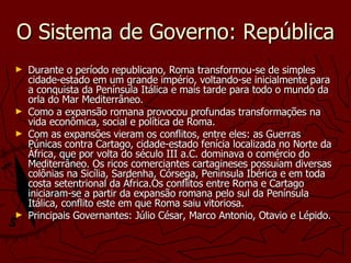 O Sistema de Governo: República Durante o período republicano, Roma transformou-se de simples cidade-estado em um grande império, voltando-se inicialmente para a conquista da Península Itálica e mais tarde para todo o mundo da orla do Mar Mediterrâneo. Como a expansão romana provocou profundas transformações na vida econômica, social e política de Roma. Com as expansões vieram os conflitos, entre eles: as Guerras Púnicas contra Cartago, cidade-estado fenícia localizada no Norte da África, que por volta do século III a.C. dominava o comércio do Mediterrâneo. Os ricos comerciantes cartagineses possuíam diversas colônias na Sicília, Sardenha, Córsega, Peninsula Ibérica e em toda costa setentrional da África.Os conflitos entre Roma e Cartago iniciaram-se a partir da expansão romana pelo sul da Península Itálica, conflito este em que Roma saiu vitoriosa. Principais Governantes: Júlio César, Marco Antonio, Otavio e Lépido.   