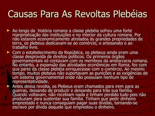 Causas Para As Revoltas Plebéias Ao longo da  história romana a classe plebéia sofreu uma forte marginalização das instituições e no interior da cultura romana. Por não estarem economicamente atrelados às grandes propriedades de terra, os plebeus dedicavam-se ao comércio, o artesanato e ao trabalho livre.  Com o estabelecimento da República, os plebeus ainda eram uma classe desprovida de direitos políticos. Os primeiros órgãos governamentais só contavam com os membros da aristocracia romana. No entanto, a expansão das atividades econômicas em Roma, fez com que parte da classe plebéia enriquecesse com o comércio. Ao mesmo tempo, muitos plebeus não suportavam as punições e as exigências de um sistema governamental onde não possuíam nenhum tipo de representatividade. Antes dessa revolta, os Plebeus eram chamados para irem para as guerras, deixando de produzir e deixando para trás sua família. Quando voltavam, não recebiam nada e tinham perdido tudo pois não produziam para sustentar sua família. Tinham que pedir dinheiro emprestado e nunca conseguiam pagar suas dívidas, tornando-se escravo por dívida daquele que emprestou o dinheiro.   